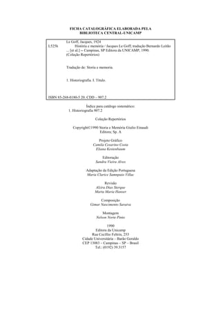 FICHA CATALOGRÁFICA ELABORADA PELA
BIBLIOTECA CENTRAL-UNICAMP
L525h
Le Goff, Jacques, 1924
História e memória / Jacques Le Goff; tradução Bernardo Leitão
... [et al.] -- Campinas, SP Editora da UNICAMP, 1990.
(Coleção Repertórios)
Tradução de: Storia e memoria.
1. Historiografia. I. Título.
ISBN 85-268-0180-5 20. CDD – 907.2
Índice para catálogo sistemático:
1. Historiografia 907.2
Coleção Repertórios
Copyright©1990 Storia e Memória Giulio Einaudi
Editora; Sp. A
Projeto Gráfico
Camila Cesarino Costa
Eliana Kestenbaum
Editoração
Sandra Vieira Alves
Adaptação da Edição Portuguesa
Maria Clarice Samnpaio Villac
Revisão
Alzira Dias Sterque
Marta Maria Hanser
Composição
Gimar Nascimento Saraiva
Montagem
Nelson Norte Pinto
1990
Editora da Unicamp
Rua Cecíllio Feltrin, 253
Cidade Universitária – Barão Geraldo
CEP 13083 – Campinas – SP – Brasil
Tel.: (0192) 39.3157
 