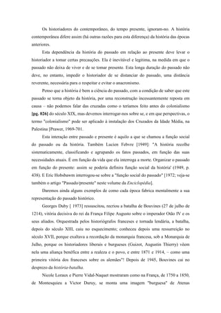 Os historiadores do contemporâneo, do tempo presente, ignoram-no. A história
contemporânea difere assim (há outras razões para esta diferença) da história das épocas
anteriores.
Esta dependência da história do passado em relação ao presente deve levar o
historiador a tomar certas precauções. Ela é inevitável e legitima, na medida em que o
passado não deixa de viver e de se tomar presente. Esta longa duração do passado não
deve, no entanto, impedir o historiador de se distanciar do passado, uma distância
reverente, necessária para o respeitar e evitar o anacronismo.
Penso que a história é bem a ciência do passado, com a condição de saber que este
passado se torna objeto da história, por uma reconstrução incessantemente reposta em
causa – não podemos falar das cruzadas como o teríamos feito antes do colonialismo
[pg. 026] do século XIX, mas devemos interrogar-nos sobre se, e em que perspectivas, o
termo "colonialismo" pode ser aplicado à instalação dos Cruzados da Idade Média, na
Palestina [Prawer, 1969-701.
Esta interação entre passado e presente é aquilo a que se chamou a função social
do passado ou da história. Também Lucien Febvre [1949]: "A história recolhe
sistematicamente, classificando e agrupando os fatos passados, em função das suas
necessidades atuais. É em função da vida que ela interroga a morte. Organizar o passado
em função do presente: assim se poderia definira função social da história' (1949, p.
438). E Eric Hobsbawm interrogou-se sobre a "função social do passado" [1972; veja-se
também o artigo "Passado/presente" neste volume da Enciclopédia].
Daremos ainda alguns exemplos de como cada época fabrica mentalmente a sua
representação do passado histórico.
Georges Duby [ 1973] ressuscitou, recriou a batalha de Bouvines (27 de julho de
1214), vitória decisiva do rei da França Filipe Augusto sobre o imperador Otão IV e os
seus aliados. Orquestrada pelos historiógrafos franceses e tornada lendária, a batalha,
depois do século XIII, caiu no esquecimento; conheceu depois uma ressurreição no
século XVII, porque exaltava a recordação da monarquia francesa, sob a Monarquia de
Julho, porque os historiadores liberais e burgueses (Guizot, Augustin Thierry) vêem
nela uma aliança benéfica entre a realeza e o povo, e entre 1871 e 1914, – como uma
primeira vitória dos franceses sobre os alemães"! Depois de 1945, Bouvines cai no
desprezo da história-batalha.
Nicole Loraux e Pierre Vidal-Naquet mostraram como na França, de 1750 a 1850,
de Montesquieu a Victor Duruy, se monta uma imagem "burguesa" de Atenas
 