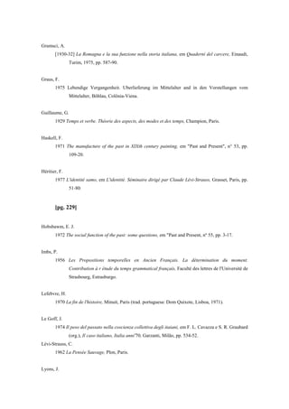 Gramsci, A.
[1930-32] La Romagna e la sua funzione nella storia italiana, em Quaderni del carcere, Einaudi,
Turim, 1975, pp. 587-90.
Graus, F.
1975 Lebendige Vergangenheit. Uberlieferung im Mittelalter and in den Vorstellungen vom
Mittelalter, Bôhlau, Colônia-Viena.
Guillaume, G.
1929 Temps et verbe. Théorie des aspects, des modes et des temps, Champion, Paris.
Haskell, F.
1971 The manufacture of the past in XIXth century painting, em "Past and Present", n° 53, pp.
109-20.
Héritier, F.
1977 L'identité samo, em L'identité. Séminaire dirigé par Claude Lévi-Strauss, Grasset, Paris, pp.
51-80.
[pg. 229]
Hobsbawm, E. J.
1972 The social function of the past: some questions, em "Past and Present, nº 55, pp. 3-17.
Imbs, P.
1956 Les Propositions temporelles en Ancien Français. La détermination du moment.
Contribution à r étude du temps grammatical français, Faculté des lettres de l'Université de
Strasbourg, Estrasburgo.
Lefebvre, H.
1970 La fin de l'histoire, Minuit, Paris (trad. portuguesa: Dom Quixote, Lisboa, 1971).
Le Goff, J.
1974 Il peso del passato nella coscienza collettiva degli itaiani, em F. L. Cavazza e S. R. Graubard
(org.), Il caso italiano, Italia anni'70, Garzanti, Milão, pp. 534-52.
Lévi-Strauss, C.
1962 La Pensée Sauvage, Plon, Paris.
Lyons, J.
 
