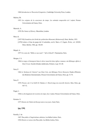 1968 Introduction to Theoretical Linguistics, Cambridge University Press, London.
Malrieu, Ph.
1953 Les origines de la conscience du temps. Les attitudes temporelles de l enfant, Presses
Universitaires de France, Paris.
Marwick, A.
1970 The Nature of History, Macmillan, London.
Marx, K.
[1857-58] Grundrisse der Kritik der politischen Okonomie (Rohentwurf), Dietz, Berlim, 1953.
[1970] Letters a César de paepe del 14 settembre, em K. Marx e F. Engels, Werke, vol. XXXIII,
Dietz, Berlim, 1966, pp. 146-49.
Miquel, A.
1977 Un conte des "Milles et une nuits": "Ajb et Gharíb", Flammarion, Paris.
Morgan, J. S.
1966 Le temps et lintemporel dans le décor mural de deux églises romanes, em Mélanges offerts à
René Crozet, Société d'études médiévales, Poitiers, I, pp. 531-48.
Nora, P.
1966 Le 'fardeau de l histoire" aux États Unis, em Mélanges Pierre Renouvin, Études d'Histoire
des Relations Internationales, Presses Universitaires de France, Paris, pp. 51-74.
Nora, P.
1978 Présent, em J. Le Goff, R. Churtea e J. Revel (org.),.La nouvelle histoire, Retz, Paris, pp.
467-72.
Piaget, J.
1946 Le développment de la notion de temps chez l enfant, Presses Universitaires de France, Paris.
Romano, S.
1977 Histoire de l'Italie du Risorgi nento à nos jours, Seuil, Paris.
[pg. 230]
Romilly, J. de
1947 Thucydide et l'impérialisme athénien, Les Belles Lettres, Paris.
1956 Histoire et raison chezThucydide, Les Belles Lettres, Paris.
 