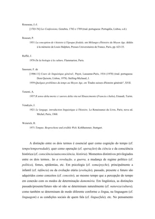 Rousseau, J.-J.
[1765-76] Les Confessions, Genebra, 1782 e 1789 (trad. portuguesa: Portugália, Lisboa, s.d.).
Rousset, P.
1951 La conception de t histoire à l'époque féodale, em Mélanges d'histoire du Moyen Age, dédiés
à la mémoire de Louis Halphen, Presses Universitaires de France, Paris, pp. 623-33.
Ruffié, J.
1976 De la biologie à la culture, Flammarion, Paris.
Saussure, F. de
[1906-11] Cours de linguistique général-, Payot, Lausanne-Paris, 1916 (1970) (trad. portuguesa:
Dom Quixote, Lisboa, 1978). Stelling-Michaud, J.
1959 Quelques problèmes du temps au Moyen Age, em -
Études suisses d'histoire générale", XVII.
Tenenti, A.
1957 R senso delta morte e t aurore delta vita nel Rinascimento (Francia e Italia), Einaudi, Turim.
Vendryés, J.
1921 Le langage, introduction linguistique à l'histoire, Le Renaissance du Livre, Paris; nova ed.
Michel, Paris, 1968.
Weinrich, H.
1971 Tempus. Besprochene und erzãhle Welt, Kohlhammer, Stuttgart.
A distinção entre os dois termos é essencial quer como cognição do tempo (cf.
tempo/tempornsdade), quer como operação (cf. operações) da ciência e da consciência
histórica (cf. consciência/autoconsciência, história). Momentos distintivos privilegiados
entre os dois termos.. ão a revolução, a guerra, a mudança de regime político (cf.
política), fomes, epidemias, etc. Em psicologia (cf. soma/psyche), principalmente a
infantil (cf. infância) ou da evolução etária (evolução), passado, presente e futuro são
adquiridos como conceitos (cf. conceito), ao mesmo tempo que a percepção do tempo
em conexão com os modos de determinação damemória. Em lingüística, as distinções
passado/presente/futuro não só não se determinam naturalmente (cf. natureza/cultura),
como também se determinam de modo diferente conforme a língua, na linguagem (cf.
linguagem) e as condições sociais de quem fala (cf. língua/fala), etc. No pensamento
 