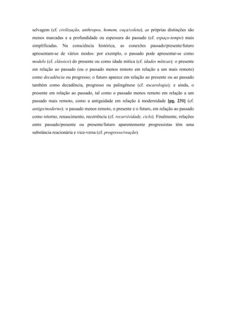 selvagem (cf. civilização, anthropos, homem, caça/coleta), as próprias distinções são
menos marcadas e a profundidade ou espessura do passado (cf. espaço-tempo) mais
simplificadas. Na consciência histórica, as conexões passado/presente/futuro
apresentam-se de vários modos: por exemplo, o passado pode apresentar-se como
modelo (cf. clássico) do presente ou como idade mítica (cf. idades míticas); o presente
em relação ao passado (ou o passado menos remoto em relação a um mais remoto)
como decadência ou progresso; o futuro aparece em relação ao presente ou ao passado
também como decadência, progresso ou palingênese (cf. escarologia); e ainda, o
presente em relação ao passado, tal como o passado menos remoto em relação a um
passado mais remoto, como a antiguidade em relação à modernidade [pg. 231] (cf.
antigo/moderno); o passado menos remoto, o presente e o futuro, em relação ao passado
como retorno, renascimento, recorrência (cf. recursividade, ciclo). Finalmente, relações
entre passado/presente ou presente/futuro aparentemente progressistas têm uma
substância reacionária e vice-versa (cf. progresso/reação).
 