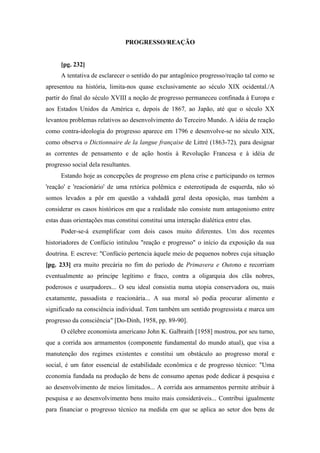 PROGRESSO/REAÇÃO
[pg. 232]
A tentativa de esclarecer o sentido do par antagônico progresso/reação tal como se
apresentou na história, limita-nos quase exclusivamente ao século XIX ocidental./A
partir do final do século XVIII a noção de progresso permaneceu confinada à Europa e
aos Estados Unidos da América e, depois de 1867, ao Japão, até que o século XX
levantou problemas relativos ao desenvolvimento do Terceiro Mundo. A idéia de reação
como contra-ideologia do progresso aparece em 1796 e desenvolve-se no século XIX,
como observa o Dictionnaire de la langue française de Littré (1863-72), para designar
as correntes de pensamento e de ação hostis à Revolução Francesa e à idéia de
progresso social dela resultantes.
Estando hoje as concepções de progresso em plena crise e participando os termos
'reação' e 'reacionário' de uma retórica polêmica e estereotipada de esquerda, não só
somos levados a pôr em questão a vahdadã geral desta oposição, mas também a
considerar os casos históricos em que a realidade não consiste num antagonismo entre
estas duas orientações mas constitui constitui uma interação dialética entre elas.
Poder-se-á exemplificar com dois casos muito diferentes. Um dos recentes
historiadores de Confúcio intitulou "reação e progresso" o início da exposição da sua
doutrina. E escreve: "Confúcio pertencia àquele meio de pequenos nobres cuja situação
[pg. 233] era muito precária no fim do período de Primavera e Outono e recorriam
eventualmente ao príncipe legítimo e fraco, contra a oligarquia dos clãs nobres,
poderosos e usurpadores... O seu ideal consistia numa utopia conservadora ou, mais
exatamente, passadista e reacionária... A sua moral só podia procurar alimento e
significado na consciência individual. Tem também um sentido progressista e marca um
progresso da consciência" [Do-Dinh, 1958, pp. 89-90].
O célebre economista americano John K. Galbraith [1958] mostrou, por seu turno,
que a corrida aos armamentos (componente fundamental do mundo atual), que visa a
manutenção dos regimes existentes e constitui um obstáculo ao progresso moral e
social, é um fator essencial de estabilidade econômica e de progresso técnico: "Uma
economia fundada na produção de bens de consumo apenas pode dedicar à pesquisa e
ao desenvolvimento de meios limitados... A corrida aos armamentos permite atribuir à
pesquisa e ao desenvolvimento bens muito mais consideráveis... Contribui igualmente
para financiar o progresso técnico na medida em que se aplica ao setor dos bens de
 