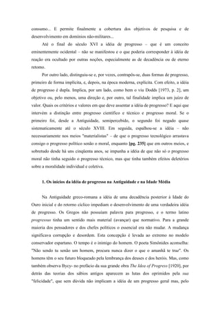 consumo... E permite finalmente a cobertura dos objetivos de pesquisa e de
desenvolvimento em domínios não-militares...
Até o final do século XVI a idéia de progresso – que é um conceito
eminentemente ocidental – não se manifestou e o que poderia corresponder à idéia de
reação era ocultado por outras noções, especialmente as de decadência ou de eterno
retomo.
Por outro lado, distinguiu-se e, por vezes, contrapôs-se, duas formas de progresso,
primeiro de forma implícita, e, depois, na época moderna, explícita. Com efeito, a idéia
de progresso é dupla. Implica, por um lado, como bem o viu Dodds [1973, p. 2], um
objetivo ou, pelo menos, uma direção e, por outro, tal finalidade implica um juízo de
valor. Quais os critérios e valores em que deve assentar a idéia de progresso? E aqui que
intervém a distinção entre progresso científico e técnico e progresso moral. Se o
primeiro foi, desde a Antiguidade, semipercebido, o segundo foi negado quase
sistematicamente até o século XVIII. Em seguida, espalhou-se a idéia – não
necessariamente nos meios "materialistas" – de que o progresso tecnológico arrastava
consigo o progresso político senão o moral, enquanto [pg. 235] que em outros meios, e
sobretudo desde há uns cinqüenta anos, se impunha a idéia de que não só o progresso
moral não tinha seguido o progresso técnico, mas que tinha também efeitos deletérios
sobre a moralidade individual e coletiva.
1. Os inícios da idéia de progresso na Antiguidade e na Idade Média
Na Antiguidade greco-romana a idéia de uma decadência posterior à Idade do
Ouro inicial e do retorno cíclico impediam o desenvolvimento de uma verdadeira idéia
de progresso. Os Gregos não possuíam palavra para progresso, e o termo latino
progressus tinha um sentido mais material (avançar) que normativo. Para a grande
maioria dos pensadores e dos chefes políticos o essencial era não mudar. A mudança
significava corrupção e desordem. Esta concepção é levada ao extremo no modelo
conservador espartano. O tempo é o inimigo do homem. O poeta Simônides aconselha:
"Não sendo tu senão um homem, procura nunca dizer o que o amanhã te traz". Os
homens têm o seu futuro bloqueado pela lembrança dos deuses e dos heróis. Mas, como
também observa Bycy- no prefácio da sua grande obra The Idea of Progress [1920], por
detrás das teorias dos sábios antigos aparecem as lutas dos oprimidos pela sua
"felicidade", que sem dúvida não implicam a idéia de um progresso geral mas, pelo
 