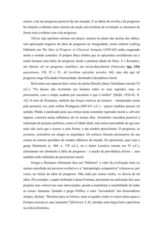 menos, a de um progresso possível da sua situação. E as idéias de revolta e de progresso
há relações evidentes antes mesmo da noção universalista de revolução se encontrar de
forma mais evidente com a de progresso.
Talvez seja oportuno atenuar um pouco, mesmo no plano das teorias dos sábios,
esta apreciação negativa da idéia de progresso na Antiguidade, muito embora Ludwig
Edelstein em The Idea of Progress in Classical Antiquity [1955-65] tenha exagerado
muito o sentido contrário. O próprio Bury lembra que os epicuristas acreditavam ser a
razão humana uma fonte de progresso desde a pretensa Idade do Ouro. E s Romanos,
um Sêneca crê no progresso científico, em novas-descobertas [Naturales [pg. 236]
quaestiones, VII, 25 e 31; Ad Lucilium epistulae morales, 64], mas não que tal
progresso traga felicidade à humanidade, destinada à decadência moral.
Retivemos em especial dois versos do poeta-filósofo jônico Xenófanes (século VI
a.C.): "Os deuses não revelaram aos homens todos os seus segredos, mas, se
procurarem, com o tempo acabam por encontrar o que é melhor" [Diehl, 1936-42, fr.
16]. O mito de Prometeu, símbolo das forças criativas do homem – interpretado assim
pela primeira vez, pelo sofista Protágoras [485-411 a.C.) – parece também possuir tal
sentido. Platão é paralisado pela sua crença numa constante regressão moral e, sob este
aspecto, exercerá muita influência até os nossos dias. Aristóteles considera possível a
realização de projetos perfeitos, como a Cidade Ideal, mas estava persuadido de que isso
mais não seria que o acesso a uma forma, a um modelo preexistente. O progresso, se
existisse, consistiria em atingir os arquétipos. Os estóicos ficaram prisioneiros da sua
crença no retorno periódico de estados idênticos do mundo. Os epicuristas, quer seja o
grego Demócrito (c. 460 -c. 370 a.C.), ou o latino Lucrécio (morto em 55 a.C.),
eliminaram um obstáculo à idéia de progresso – a noção de providência divina –, mas
também estão imbuídos de pessimismo moral.
Gregos e Romanos afirmaram face aos "bárbaros" o valor da civilização mais ou
menos concebida um processo evolutivo e a "antropologia comparativa" colocou-os, por
vezes, no limiar da idéia de progresso. Mas tudo por outras razões, os desvia de tal
idéia. Por exemplo, o papel atribuído à deusa Fortuna, persistente na realização dos seus
projetos mas volúvel nas suas intervenções, pronta a manifestar a instabilidade de todas
as coisas- humanas. Quando o grego Políbio, o mais "racionalista" dos historiadores
antigos, declara: "Reunirei para os leitores, num só quadro, todos os meios pelos quais a
Fortuna executa as suas intenções" [Histórias, I, 4], introduz uma lógica bem caprichosa
na ciência histórica.
 