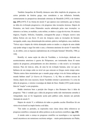 Também Jacqueline de Romilly destacou uma idéia implícita de progresso, em
certos períodos da história grega, mas considerou a sua influência limitada,
contrariamente às perspectivas demasiado otimistas de Mondolfo [1955] e de Guthrie
[pg. 237] [1957]. É na Atenas do século V que aparece esse sentimento, que se baseia
na idéia de civilização progressiva e do progresso idas invenções técnicas. Depois de
Prometeu, um herói como Palamedes suscita admiração pelas suas invenções: os
números e as letras, as medidas, a arte militar, os dados e o jogo do tric-trac. Os maiores
trágicos, Esquilo, Sófocles, Eurípides, consagram-lhe peças e Górgias escreve uma
defesa fictícia em seu favor. O coro da Antigona canta as invenções do homem:
navegação, arado, caça, domesticação dos animais, palavra, inteligência, casa, medicina.
"Talvez seja o ímpeto da vitória alcançada contra os medos e a alegria de uma cidade
cujo poder atinge o auge Em todo o caso, a literatura ateniense do século V maravilha-
se, de súbito, com as riquezas esplendorosas da civilização humana" [Romilly, 1966, p.
144].
Romilly vê, numa seção da obra de Tucídides, a Archeologia, dedicada aos
acontecimentos anteriores à guerra do Peloponeso, um testemunho dessa fé numa
espécie de progresso, principalmente em dois domínios: a vida social e as invenções
técnicas. Para ele trata-se, aliás, de uma lei da evolução humana, uma vez que os
bárbaros do seu tempo estão no nível em que estavam os Gregos muito tempo antes:
"Muitos outros fatos mostrariam que o mundo grego antigo vivia de forma análoga ao
mundo bárbaro atual" [A Guerra do Peloponeso, 1, 6]. Mas os súbitos reveses de
Atenas, depois dos seus sucessos, fazem Tucídides retomar o pessimismo. E a crise da
idéia de progresso, o retorno à nostalgia da Idade do Ouro. Dodds [1951] pode mesmo
falar de "reação" a este propósito.
Dodds sintetizou bem a posição dos Gregos e dos Romanos face à idéia de
progresso: "Não é verdade que a idéia de progresso tenha sido inteiramente estranha à
Antiguidade; mas só foi largamente aceita pelo público culto, durante um período
limitado do século V.
Depois do século V, a influência de todas as grandes escolas filosóficas foi em
vários níveis hostil ou impôs limites a tal idéia.
"Em todos os períodos, as expressões mais claras dessa idéia referem-se ao
progresso científico e emanam de sábios práticos ou de escritores científicos. [pg. 238]
A tensão entre a crença no progresso científico ou tecnológico e na regressão
moral encontra-se em numerosos escritores antigos – muito particularmente em Platão,
 