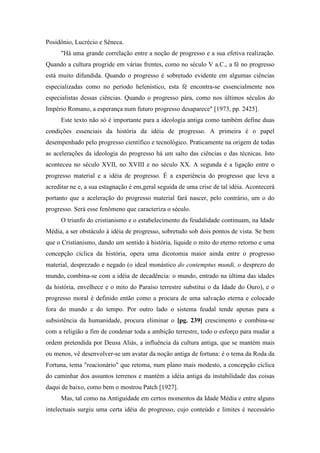 Posidônio, Lucrécio e Sêneca.
"Há uma grande correlação entre a noção de progresso e a sua efetiva realização.
Quando a cultura progride em várias frentes, como no século V a.C., a fé no progresso
está muito difundida. Quando o progresso é sobretudo evidente em algumas ciências
especializadas como no período helenístico, esta fé encontra-se essencialmente nos
especialistas dessas ciências. Quando o progresso pára, como nos últimos séculos do
Império Romano, a esperança num futuro progresso desaparece" [1973, pp. 2425].
Este texto não só é importante para a ideologia antiga como também define duas
condições essenciais da história da idéia de progresso. A primeira é o papel
desempenhado pelo progresso científico e tecnológico. Praticamente na origem de todas
as acelerações da ideologia do progresso há um salto das ciências e das técnicas. Isto
aconteceu no século XVII, no XVIII e no século XX. A segunda é a ligação entre o
progresso material e a idéia de progresso. É a experiência do progresso que leva a
acreditar ne e, a sua estagnação é em,geral seguida de uma crise de tal idéia. Acontecerá
portanto que a aceleração do progresso material fará nascer, pelo contrário, um o do
progresso. Será esse fenômeno que caracteriza o século.
O triunfo do cristianismo e o estabelecimento da feudalidade continuam, na Idade
Média, a ser obstáculo à idéia de progresso, sobretudo sob dois pontos de vista. Se bem
que o Cristianismo, dando um sentido à história, liquide o mito do eterno retorno e uma
concepção cíclica da história, opera uma dicotomia maior ainda entre o progresso
material, desprezado e negado (o ideal monástico do contemptus mundi, o desprezo do
mundo, combina-se com a idéia de decadência: o mundo, entrado na última das idades
da história, envelhece e o mito do Paraíso terrestre substitui o da Idade do Ouro), e o
progresso moral é definido então como a procura de uma salvação eterna e colocado
fora do mundo e do tempo. Por outro lado o sistema feudal tende apenas para a
subsistência da humanidade, procura eliminar o [pg. 239] crescimento e combina-se
com a religião a fim de condenar toda a ambição terrestre, todo o esforço para mudar a
ordem pretendida por Deusa Aliás, a influência da cultura antiga, que se mantém mais
ou menos, vê desenvolver-se um avatar da noção antiga de fortuna: é o tema da Roda da
Fortuna, tema "reacionário" que retoma, num plano mais modesto, a concepção cíclica
do caminhar dos assuntos terrenos e mantém a idéia antiga da instabilidade das coisas
daqui de baixo, como bem o mostrou Patch [1927].
Mas, tal como na Antiguidade em certos momentos da Idade Média e entre alguns
intelectuais surgiu uma certa idéia de progresso, cujo conteúdo e limites é necessário
 