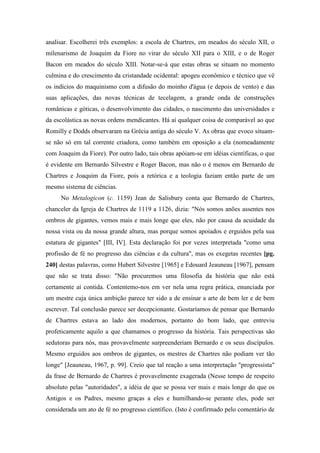 analisar. Escolherei três exemplos: a escola de Chartres, em meados do século XII, o
milenarismo de Joaquim da Fiore no virar do século XII para o XIII, e o de Roger
Bacon em meados do século XIII. Notar-se-á que estas obras se situam no momento
culmina e do crescimento da cristandade ocidental: apogeu econômico e técnico que vê
os indícios do maquinismo com a difusão do moinho d'água (e depois de vento) e das
suas aplicações, das novas técnicas de tecelagem, a grande onda de construções
românicas e góticas, o desenvolvimento das cidades, o nascimento das universidades e
da escolástica as novas ordens mendicantes. Há aí qualquer coisa de comparável ao que
Romilly e Dodds observaram na Grécia antiga do século V. As obras que evoco situam-
se não só em tal corrente criadora, como também em oposição a ela (nomeadamente
com Joaquim da Fiore). Por outro lado, tais obras apóiam-se em idéias científicas, o que
é evidente em Bernardo Silvestre e Roger Bacon, mas não o é menos em Bernardo de
Chartres e Joaquim da Fiore, pois a retórica e a teologia faziam então parte de um
mesmo sistema de ciências.
No Metalogicon (c. 1159) Jean de Salisbury conta que Bernardo de Chartres,
chanceler da Igreja de Chartres de 1119 a 1126, dizia: "Nós somos anões assentes nos
ombros de gigantes, vemos mais e mais longe que eles, não por causa da acuidade da
nossa vista ou da nossa grande altura, mas porque somos apoiados e erguidos pela sua
estatura de gigantes" [III, IV]. Esta declaração foi por vezes interpretada "como uma
profissão de fé no progresso das ciências e da cultura", mas os exegetas recentes [pg.
240] destas palavras, como Hubert Silvestre [1965] e Edouard Jeauneau [1967], pensam
que não se trata disso: "Não procuremos uma filosofia da história que não está
certamente aí contida. Contentemo-nos em ver nela uma regra prática, enunciada por
um mestre cuja única ambição parece ter sido a de ensinar a arte de bem ler e de bem
escrever. Tal conclusão parece ser decepcionante. Gostaríamos de pensar que Bernardo
de Chartres estava ao lado dos modernos, portanto do bom lado, que entreviu
profeticamente aquilo a que chamamos o progresso da história. Tais perspectivas são
sedutoras para nós, mas provavelmente surpreenderiam Bernardo e os seus discípulos.
Mesmo erguidos aos ombros de gigantes, os mestres de Chartres não podiam ver tão
longe" [Jeauneau, 1967, p. 99]. Creio que tal reação a uma interpretação "progressista"
da frase de Bernardo de Chartres é provavelmente exagerada (Nesse tempo de respeito
absoluto pelas "autoridades", a idéia de que se possa ver mais e mais longe do que os
Antigos e os Padres, mesmo graças a eles e humilhando-se perante eles, pode ser
considerada um ato de fé no progresso científico. (Isto é confirmado pelo comentário de
 