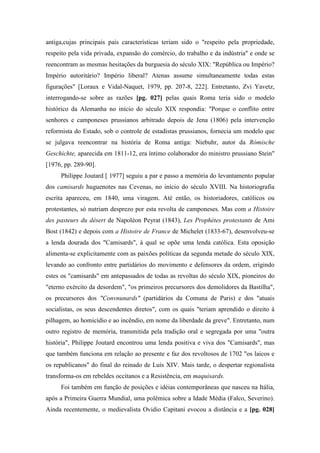 antiga,cujas principais pais características teriam sido o "respeito pela propriedade,
respeito pela vida privada, expansão do comércio, do trabalho e da indústria" e onde se
reencontram as mesmas hesitações da burguesia do século XIX: "República ou Império?
Império autoritário? Império liberal? Atenas assume simultaneamente todas estas
figurações" [Loraux e Vidal-Naquet, 1979, pp. 207-8, 222]. Entretanto, Zvi Yavetz,
interrogando-se sobre as razões [pg. 027] pelas quais Roma teria sido o modelo
histórico da Alemanha no início do século XIX respondia: "Porque o conflito entre
senhores e camponeses prussianos arbitrado depois de Jena (1806) pela intervenção
reformista do Estado, sob o controle de estadistas prussianos, fornecia um modelo que
se julgava reencontrar na história de Roma antiga: Niebuhr, autor da Rómische
Geschichte, aparecida em 1811-12, era íntimo colaborador do ministro prussiano Stein"
[1976, pp. 289-90].
Philippe Joutard [ 1977] seguiu a par e passo a memória do levantamento popular
dos camisards huguenotes nas Cevenas, no início do século XVIII. Na historiografia
escrita apareceu, em 1840, uma viragem. Até então, os historiadores, católicos ou
protestantes, só nutriam desprezo por esta revolta de camponeses. Mas com a Histoire
des pasteurs du désert de Napoléon Peyrat (1843), Les Prophètes protestants de Ami
Bost (1842) e depois com a Histoire de France de Michelet (1833-67), desenvolveu-se
a lenda dourada dos "Camisards", à qual se opõe uma lenda católica. Esta oposição
alimenta-se explicitamente com as paixões políticas da segunda metade do século XIX,
levando ao confronto entre partidários do movimento e defensores da ordem, erigindo
estes os "camisards" em antepassados de todas as revoltas do século XIX, pioneiros do
"eterno exército da desordem", "os primeiros precursores dos demolidores da Bastilha",
os precursores dos "Convnunards" (partidários da Comuna de Paris) e dos "atuais
socialistas, os seus descendentes diretos", com os quais "teriam aprendido o direito à
pilhagem, ao homicídio e ao incêndio, em nome da liberdade da greve". Entretanto, num
outro registro de memória, transmitida pela tradição oral e segregada por uma "outra
história", Philippe Joutard encontrou uma lenda positiva e viva dos "Camisards", mas
que também funciona em relação ao presente e faz dos revoltosos de 1702 "os laicos e
os republicanos" do final do reinado de Luís XIV. Mais tarde, o despertar regionalista
transforma-os em rebeldes occitanos e a Resistência, em maquisards.
Foi também em função de posições e idéias contemporâneas que nasceu na Itália,
após a Primeira Guerra Mundial, uma polêmica sobre a Idade Média (Falco, Severino).
Ainda recentemente, o medievalista Ovidio Capitani evocou a distância e a [pg. 028]
 
