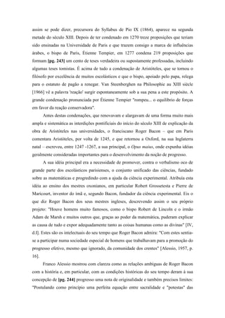assim se pode dizer, precursora do Syllabus de Pio IX (1864), aparece na segunda
metade do século XIII. Depois de ter condenado em 1270 treze proposições que teriam
sido ensinadas na Universidade de Paris e que trazem consigo a marca de influências
árabes, o bispo de Paris, Étienne Tempier, em 1277 condena 219 proposições que
formam [pg. 243] um cento de teses verdadeira ou supostamente professadas, incluindo
algumas teses tomistas. É acima de tudo a condenação de Aristóteles, que se tornou o
filósofo por excelência de muitos escolásticos e que o bispo, apoiado pelo papa, relega
para o estatuto de pagão a renegar. Van Steenberghen na Philosophie au XIII siècle
[1966] vê a palavra 'reação' surgir espontaneamente sob a sua pena a este propósito. A
grande condenação pronunciada por Étienne Tempier "rompeu... o equilíbrio de forças
em favor da reação conservadora".
Antes destas condenações, que renovavam e alargavam de uma forma muito mais
ampla e sistemática as interdições pontificiais do início do século XIII de explicação da
obra de Aristóteles nas universidades, o franciscano Roger Bacon – que em Paris
comentara Aristóteles, por volta de 1245, e que retornou a Oxford, na sua Inglaterra
natal – escreveu, entre 1247 -1267, a sua principal, o Opus maius, onde expunha idéias
geralmente consideradas importantes para o desenvolvimento da noção de progresso.
A sua idéia principal era a necessidade de promover, contra o verbalismo oco de
grande parte dos escolásticos parisienses, o conjunto unificado das ciências, fundado
sobre as matemáticas e progredindo com a ajuda da ciência experimental. Atribuía esta
idéia ao ensino dos mestres oxonianos, em particular Robert Grossetesta e Pierre de
Maricourt, inventor do ímã e, segundo Bacon, fundador da ciência experimental. Eis o
que diz Roger Bacon dos seus mestres ingleses, descrevendo assim o seu próprio
projeto: "Houve homens muito famosos, como o bispo Robert de Lincoln e o irmão
Adam de Marsh e muitos outros que, graças ao poder da matemática, puderam explicar
as causa de tudo e expor adequadamente tanto as coisas humanas como as divinas" [IV,
d.I]. Estes são os intelectuais do seu tempo que Roger Bacon admira: "Com estes sentia-
se a participar numa sociedade especial de homens que trabalhavam para a promoção do
progresso efetivo, mesmo que ignorado, da comunidade dos crentes" [Alessio, 1957, p.
16].
Franco Alessio mostrou com clareza como as relações ambíguas de Roger Bacon
com a história e, em particular, com as condições históricas do seu tempo deram à sua
concepção de [pg. 244] progresso uma nota de originalidade e também precisos limites:
"Postulando como princípio uma perfeita equação entre sacralidade e "potestas" das
 