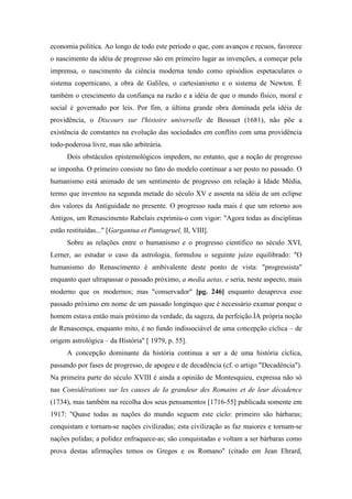 economia política. Ao longo de todo este período o que, com avanços e recuos, favorece
o nascimento da idéia de progresso são em primeiro lugar as invenções, a começar pela
imprensa, o nascimento da ciência moderna tendo como episódios espetaculares o
sistema copernicano, a obra de Galileu, o cartesianismo e o sistema de Newton. É
também o crescimento da confiança na razão e a idéia de que o mundo físico, moral e
social é governado por leis. Por fim, a última grande obra dominada pela idéia de
providência, o Discours sur l'histoire universelle de Bossuet (1681), não põe a
existência de constantes na evolução das sociedades em conflito com uma providência
todo-poderosa livre, mas não arbitrária.
Dois obstáculos epistemológicos impedem, no entanto, que a noção de progresso
se imponha. O primeiro consiste no fato do modelo continuar a ser posto no passado. O
humanismo está animado de um sentimento de progresso em relação à Idade Média,
termo que inventou na segunda metade do século XV e assenta na idéia de um eclipse
dos valores da Antiguidade no presente. O progresso nada mais é que um retorno aos
Antigos, um Renascimento Rabelais exprimiu-o com vigor: "Agora todas as disciplinas
estão restituídas..." [Gargantua et Pantagruel, II, VIII].
Sobre as relações entre o humanismo e o progresso científico no século XVI,
Lerner, ao estudar o caso da astrologia, formulou o seguinte juízo equilibrado: "O
humanismo do Renascimento é ambivalente deste ponto de vista: "progressista"
enquanto quer ultrapassar o passado próximo, a media aetas, e seria, neste aspecto, mais
moderno que os modernos; mas "conservador" [pg. 246] enquanto desaprova esse
passado próximo em nome de um passado longínquo que é necessário exumar porque o
homem estava então mais próximo da verdade, da sageza, da perfeição.ÌA própria noção
de Renascença, enquanto mito, é no fundo indissociável de uma concepção cíclica – de
origem astrológica – da História" [ 1979, p. 55].
A concepção dominante da história continua a ser a de uma história cíclica,
passando por fases de progresso, de apogeu e de decadência (cf. o artigo "Decadência").
Na primeira parte do século XVIII é ainda a opinião de Montesquieu, expressa não só
nas Considérations sur les causes de Ia grandeur des Romains et de leur décadence
(1734), mas também na recolha dos seus pensamentos [1716-55] publicada somente em
1917: "Quase todas as nações do mundo seguem este ciclo: primeiro são bárbaras;
conquistam e tornam-se nações civilizadas; esta civilização as faz maiores e tornam-se
nações polidas; a polidez enfraquece-as; são conquistadas e voltam a ser bárbaras como
prova destas afirmações temos os Gregos e os Romano" (citado em Jean Ehrard,
 