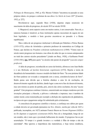 Politique de Montesquieu, 1965, p. 82). Mesmo Voltaire "encontrou no passado os seus
próprios ideais; eis porque o culminar da sua obra é Le Siècle de Louis XIV" [Cassirer,
1932, p. 227].
Revelaram-se aqui, segundo Bury [1920], algumas etapas essenciais do
nascimento da idéia de progresso, do século XVI ao século XVIII.
L Maquiavel, neste aspecto como em muitos outros, é um conservador. Para ele, a
natureza humana é imutável, as boas instituições apenas necessitam da sageza de um
bom legislador, o modelo o bom governo encontra-se no passado: é a Roma
republicana)
Mas a idéia de um progresso intelectual é afirmada por Rabelais e Petrus Ramus
(1515-1572), crítico de Aristóteles e primeiro professor de matemática no Collège de
France, que declara no Praefatio scholarum mathematicorwn (1569): "Vimos num só
século maior progresso nos homens e nas obras de saber do que os nossos antepassados
no total dos catorze séculos precedentes" [citado em Bury, 1920], e Guillaume Postel
(1510-1581), [pg. 247] para quem "os séculos não param de progredir" (saecula semper
proficere).
A idéia de progresso, reconhecida no curso da história, afirma-se com Jean Bodin
e o seu Methodus ad facilem historiarum cognitionem [1572]. Rejeita a teoria da
decadência da humanidade e recusa o modelo da Idade do Ouro: "Se essa pretensa Idade
do Ouro pudesse ser evocada e comparada com a nossa, considera-la-íamos de ferro".
Bodin pensa sem dúvida que a história obedece a uma lei de oscilações, de
desenvolvimento seguido de declínio, dando lugar a uma nova fase de desenvolvimento,
mas sem retomo ao ponto de partida, pois, através das séries oscilantes, há uma "ascese
gradual". Este progresso contínuo é técnico, caracterizado nos tempos modernos por três
invenções principais: a bússola, a pólvora e sobretudo a imprensa; mas é também de
caráter moral, como testemunha por exemplo a abolição dos espetáculos de gladiadores,
na época em que o paganismo antigo foi substituído pelo cristianismo.
A consciência do progresso científico e técnico, a confiança nos sábios por quem
a cidade deveria ser governada (pensamos na New Atlantis, escrita por volta de 1623 e
publicada, incompleta, em 1627) animam Francis Bacon no Novum Organum (1620) e
no De dignitate et augmentis scientiarum (1623). Para ele a Antiguidade, longe de ser
um modelo, não é mais que a juventude balbuciante do mundo. O progresso faz-se por
acumulação: "O tempo é o grande inventor e a verdade é filha do tempo e não da
autoridade". Mas ignorou a importância das matemáticas, e hoje temos tendência,
 