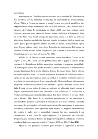 especulativa.
Montesquieu nas Considérations sur les causes de la grandeur des Romains et de
leur décadence (1734), demolindo a velha idéia da instabilidade das coisas humanas,
afirma: "Não é a Fortuna que domina o mundo", mas o conceito de decadência [pg.
249] mantém-se sempre fundamental para ele. Louis Althusser [1964] mostrou bem o
paradoxo da Fortuna de Montesquieu no século XVIII que, num contexto muito
diferente e sob uma forma totalmente diversa, lembra a influência de Joaquim da Fiore
no século XIII: "Este feudal inimigo do despotismo tornou-se o herói de todos os
adversários da ordem estabelecida. Por uma singular inversão da história, aquele que
olhava para o passado apareceu abrindo as portas do futuro... Este paradoxo liga-se
antes de mais nada ao caráter anacrônico da posição de Montesquieu. Foi porque ele
defendia a causa de uma ordem ultrapassada que se tornou o adversário da ordem
presente que outros deveriam ultrapassar" (p. 115).
Voltaire via em Newton o maior homem que jamais tinha vivido (Lettres sur les
Anglais (1733), XII). Ernst Cassirer [1932] definiu bem o papel ao mesmo tempo
considerável e limitado que Voltaire assumiu na história do progresso da humanidade:
"A historiografia crítica deve prestar à história o mesmo serviço que as matemáticas às
ciências da natureza. Deve libertar a história do reino das causas finais e fazê-la retornar
às causas empíricas reais... A análise psicológica determina em definitivo o sentido
verdadeiro da idéia de progresso; funda-a e justifica-a, mostrando ao mesmo tempo os
seus limites e mantendo dentro deles a sua aplicação. Mostra ainda que a humanidade
não poderia ultrapassar os limites da sua "natureza" – que essa natureza, todavia, não é
dada de uma vez por todas, devendo, ao contrário, ser elaborada pouco a pouco e
imposta continuamente através dos obstáculos e das resistências. É evidente que a
"razão', como faculdade humana fundamental, é dada desde o início e é, em todo o lado,
una e idêntica. Mas, longe de se manifestar exteriormente na sua perenidade e
universalidade, dissimula-se por detrás da multidão dos usos e dos costumes e sucumbe
sob o peso dos preconceitos. A história mostra como ela supera pouco a pouco estas
resistências, como ela se torna aquilo que é por natureza. O progresso verdadeiro não
diz respeito à razão, nem à humanidade enquanto tal, mas unicamente à sua
exteriorização, à sua revelação empírico-objetiva. E é justamente esta revelação
progressiva, esta caminhada da razão em direção à transparência acabada que constitui o
sentido verdadeiro do progresso histórico" [Cassirer, 1932, pp. 226-27]. [pg. 250]
Apesar da sua propensão excessiva para perceber as regressões e declínios
 