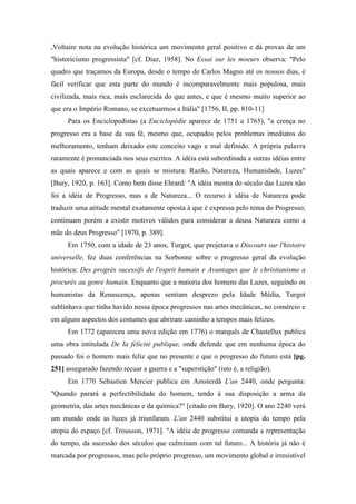,Voltaire nota na evolução histórica um movimento geral positivo e dá provas de um
"historicismo progressista" [cf. Diaz, 1958]. No Essai sur les moeurs observa: "Pelo
quadro que traçamos da Europa, desde o tempo de Carlos Magno até os nossos dias, é
fácil verificar que esta parte do mundo é incomparavelmente mais populosa, mais
civilizada, mais rica, mais esclarecida do que antes, e que é mesmo muito superior ao
que era o Império Romano, se excetuarmos a Itália" [1756, II, pp. 810-11]
Para os Enciclopedistas (a Enciclopédie aparece de 1751 a 1765), "a crença no
progresso era a base da sua fé, mesmo que, ocupados pelos problemas imediatos do
melhoramento, tenham deixado este conceito vago e mal definido. A própria palavra
raramente é pronunciada nos seus escritos. A idéia está subordinada a outras idéias entre
as quais aparece e com as quais se mistura: Razão, Natureza, Humanidade, Luzes"
[Bury, 1920, p. 163]. Como bem disse Ehrard: "A idéia mestra do século das Luzes não
foi a idéia de Progresso, mas a de Natureza... O recurso à idéia de Natureza pode
traduzir uma atitude mental exatamente oposta à que é expressa pelo tema do Progresso;
continuam porém a existir motivos válidos para considerar a deusa Natureza como a
mãe do deus Progresso" [1970, p. 389].
Em 1750, com a idade de 23 anos, Turgot, que projetava o Discours sur l'histoire
universelle, fez duas conferências na Sorbonne sobre o progresso geral da evolução
histórica: Des progrès sucessifs de l'esprit humain e Avantages que le christianisme a
procurés au genre humain. Enquanto que a maioria dos homens das Luzes, seguindo os
humanistas da Renascença, apenas sentiam desprezo pela Idade Média, Turgot
sublinhava que tinha havido nessa época progressos nas artes mecânicas, no comércio e
em alguns aspectos dos costumes que abriram caminho a tempos mais felizes.
Em 1772 (apareceu uma nova edição em 1776) o marquês de Chastellux publica
uma obra intitulada De Ia félicité publique, onde defende que em nenhuma época do
passado foi o homem mais feliz que no presente e que o progresso do futuro está [pg.
251] assegurado fazendo recuar a guerra e a "superstição" (isto é, a religião).
Em 1770 Sébastien Mercier publica em Amsterdã L'an 2440, onde pergunta:
"Quando parará a perfectibilidade do homem, tendo à sua disposição a arma da
geometria, das artes mecânicas e da química?" [citado em Bury, 1920]. O ano 2240 verá
um mundo onde as luzes já triunfaram. L'an 2440 substitui a utopia do tempo pela
utopia do espaço [cf. Trousson, 1971]. "A idéia de progresso comanda a representação
do tempo, da sucessão dos séculos que culminam com tal futuro... A história já não é
marcada por progressos, mas pelo próprio progresso, um movimento global e irresistível
 