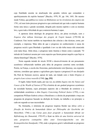 cuja finalidade assenta na atualização dos grandes valores que comandam o
aperfeiçoamento do espírito humano" [Baczko, 1978, IV, pp. 166, 1681. Do mesmo
modo Volney, que publica Les ruines ou Méditations sur les révolutions des empires em
1791, crê num lento processo progressivo que continuará até que toda a espécie humana
forme uma única e grande sociedade, dirigida pelo mesmo espírito e com as mesmas
leis, e goze toda a felicidade de que a natureza humana é capaz.
A apoteose desta ideologia do progresso dá-se, em plena revolução, com o
Esquisse d'un tableau historique des progrès de l'esprit humain (1793-94) de
Condorcet. Este insiste também na importância das ciências e das técnicas, como, por
exemplo, a imprensa. Mata idéia de que o progresso no conhecimento é causa do
progresso social e gera liberdade e igualdade é nov ou não tinha nunca sido enunciada
com tanta força. Além disso, o progresso tanto ilumina o futuro como o passado: "O
método de Condorcet assume por vezes aspectos que fazem pensar naquilo a que hoje se
chama futurologia" [Baczko, 1978].
Nesta segunda metade do século XVIII o desenvolvimento de um pensamento
econômico influenciado também pela idéia de progresso constitui outra novidade.
Porém, na França, a escola dos fisiocratas, particularmente com Quesnay, seu expoente
máximo, considera que apenas a agricultura gera riqueza e progresso) O seu discípulo
Du Pont de Nemours escreve, apesar de tudo, um tratado com o título Origines et
progrès d une science nouvelle (1768). [pg. 252]
O inglês Adam Smith expõe, por sua vez, na célebre Inquiry into the Nature and
Causes of the Wealth of Nations (1776) a história de um gradual progresso econômico
da sociedade humana, cujos principais aspectos são a liberdade de comércio e a
solidariedade econômica a obra Enquiry Concerning Political Justice (1793), o seu
compatriota William Godwin critica o liberalismo e o direito de propriedade e traça um
programa de progresso baseado na abolição do Estado, no trabalho e no princípio: a
cada um segundo as suas necessidades
Na Alemanha, o otimismo do progresso inspirou Herder nas Idéias sobre a
filosofia da história da humanidade (Ideen zur Philosophie der Geschichte der
Menschheit, 1784) e nas Cartas para fazer progredir a humanidade (Briefe zur
Befõrderung des Humanitdt, 1793-97) e Kant na Idéia de uma história universal de
unia perspectiva cosmopolita (Idee einer Universalgeschichte von den
Kosmopolitischen Standpunkt, 1784, onde o progresso geral é subordinado ao progresso
moral.
 