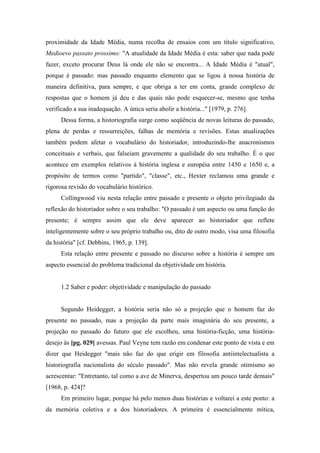 proximidade da Idade Média, numa recolha de ensaios com um título significativo,
Medioevo passato prossimo: "A atualidade da Idade Média é esta: saber que nada pode
fazer, exceto procurar Deus lá onde ele não se encontra... A Idade Média é "atual",
porque é passado: mas passado enquanto elemento que se ligou à nossa história de
maneira definitiva, para sempre, e que obriga a ter em conta, grande complexo de
respostas que o homem já deu e das quais não pode esquecer-se, mesmo que tenha
verificado a sua inadequação. A única seria abolir a história..." [1979, p. 276].
Dessa forma, a historiografia surge como seqüência de novas leituras do passado,
plena de perdas e ressurreições, falhas de memória e revisões. Estas atualizações
também podem afetar o vocabulário do historiador, introduzindo-lhe anacronismos
conceituais e verbais, que falseiam gravemente a qualidade do seu trabalho. É o que
acontece em exemplos relativos à história inglesa e européia entre 1450 e 1650 e, a
propósito de termos como "partido", "classe", etc., Hexter reclamou uma grande e
rigorosa revisão do vocabulário histórico.
Collingwood viu nesta relação entre passado e presente o objeto privilegiado da
reflexão do historiador sobre o seu trabalho: "O passado é um aspecto ou uma função do
presente; é sempre assim que ele deve aparecer ao historiador que reflete
inteligentemente sobre o seu próprio trabalho ou, dito de outro modo, visa uma filosofia
da história" [cf. Debbins, 1965, p. 139].
Esta relação entre presente e passado no discurso sobre a história é sempre um
aspecto essencial do problema tradicional da objetividade em história.
1.2 Saber e poder: objetividade e manipulação do passado
Segundo Heidegger, a história seria não só a projeção que o homem faz do
presente no passado, mas a projeção da parte mais imaginária do seu presente, a
projeção no passado do futuro que ele escolheu, uma história-ficção, uma história-
desejo às [pg. 029] avessas. Paul Veyne tem razão em condenar este ponto de vista e em
dizer que Heidegger "mais não faz do que erigir em filosofia antiintelectualista a
historiografia nacionalista do século passado". Mas não revela grande otimismo ao
acrescentar: "Entretanto, tal como a ave de Minerva, despertou um pouco tarde demais"
[1968, p. 424]?
Em primeiro lugar, porque há pelo menos duas histórias e voltarei a este ponto: a
da memória coletiva e a dos historiadores. A primeira é essencialmente mítica,
 