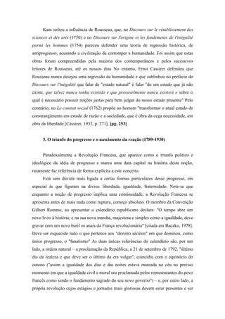 Kant sofreu a influência de Rousseau, que, no Discours sur le rétablissement des
sciences et des arts (1750) e no Discours sur l'origine et les fondements de l'inégalité
parmi les hommes (1754) pareceu defender uma teoria de regressão histórica, de
antiprogresso, acusando a civilização de corromper a humanidade. Foi assim que estas
obras foram compreendidas pela maioria dos contemporâneos e pelos sucessivos
leitores de Rousseau, até os nossos dias No entanto, Ernst Cassirer defendeu que
Rousseau nunca desejou uma regressão da humanidade e que sublinhou no prefácio do
Discours sur l'inégalité que falar de "estado natural" é falar "de um estado que já não
existe, que talvez nunca tenha existido e que provavelmente nunca existirá e sobre o
qual é necessário possuir noções justas para bem julgar do nosso estado presente" Pelo
contrário, no Le contrat social (1762) propõe ao homem "transformar o atual estado de
constrangimento em estado de razão e a sociedade, que é obra da cega necessidade, em
obra da liberdade [Cassirer, 1932, p. 271]. [pg. 253]
3. O triunfo do progresso e o nascimento da reação (1789-1930)
Paradoxalmente a Revolução Francesa, que aparece como o triunfo político e
ideológico da idéia de progresso e marca uma data capital na história desta noção,
raramente faz referência de forma explícita a este conceito.
Está sem dúvida mais ligada a certas formas particulares desse progresso, em
especial às que figuram na divisa: liberdade, igualdade, fraternidade. Note-se que
enquanto a noção de progresso implica uma continuidade, a Revolução Francesa se
apresenta antes de mais nada como ruptura, começo absoluto. O membro da Convenção
Gilbert Romme, ao apresentar o calendário republicano declara: "O tempo abre um
novo livro à história; e na sua nova marcha, majestosa e simples como a igualdade, deve
gravar com um novo buril os anais da França revolucionária" [citada em Baczko, 1978].
Deve ser esquecido tudo o que pertence aos "dezoito séculos" em que dominou, como
único progresso, o "fanatismo" As duas únicas referências do calendário são, por um
lado, a ordem natural – a proclamação da República, a 21 de setembro de 1792, "último
dia da realeza e que deve ser o último da era vulgar", coincidiu com o equinócio do
outono ("assim a igualdade dos dias e das noites estava marcada no céu no preciso
momento em que a igualdade civil e moral era proclamada pelos representantes do povo
francês como sendo o fundamento sagrado do seu novo governo") – e, por outro lado, a
própria revolução cujos estágios e jornadas mais gloriosas devem estar presentes e ser
 