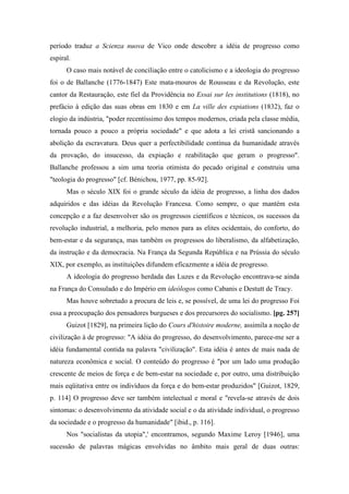 período traduz a Scienza nuova de Vico onde descobre a idéia de progresso como
espiral.
O caso mais notável de conciliação entre o catolicismo e a ideologia do progresso
foi o de Ballanche (1776-1847) Este mata-mouros de Rousseau e da Revolução, este
cantor da Restauração, este fiel da Providência no Essai sur les institutions (1818), no
prefácio à edição das suas obras em 1830 e em La ville des expiations (1832), faz o
elogio da indústria, "poder recentíssimo dos tempos modernos, criada pela classe média,
tornada pouco a pouco a própria sociedade" e que adota a lei cristã sancionando a
abolição da escravatura. Deus quer a perfectibilidade contínua da humanidade através
da provação, do insucesso, da expiação e reabilitação que geram o progresso".
Ballanche professou a sim uma teoria otimista do pecado original e construiu uma
"teologia do progresso" [cf. Bénichou, 1977, pp. 85-92].
Mas o século XIX foi o grande século da idéia de progresso, a linha dos dados
adquiridos e das idéias da Revolução Francesa. Como sempre, o que mantém esta
concepção e a faz desenvolver são os progressos científicos e técnicos, os sucessos da
revolução industrial, a melhoria, pelo menos para as elites ocidentais, do conforto, do
bem-estar e da segurança, mas também os progressos do liberalismo, da alfabetização,
da instrução e da democracia. Na França da Segunda República e na Prússia do século
XIX, por exemplo, as instituições difundem eficazmente a idéia de progresso.
A ideologia do progresso herdada das Luzes e da Revolução encontrava-se ainda
na França do Consulado e do Império em ideólogos como Cabanis e Destutt de Tracy.
Mas houve sobretudo a procura de leis e, se possível, de uma lei do progresso Foi
essa a preocupação dos pensadores burgueses e dos precursores do socialismo. [pg. 257]
Guizot [1829], na primeira lição do Cours d'histoire moderne, assimila a noção de
civilização à de progresso: "A idéia do progresso, do desenvolvimento, parece-me ser a
idéia fundamental contida na palavra "civilização". Esta idéia é antes de mais nada de
natureza econômica e social. O conteúdo do progresso é "por um lado uma produção
crescente de meios de força e de bem-estar na sociedade e, por outro, uma distribuição
mais eqüitativa entre os indivíduos da força e do bem-estar produzidos" [Guizot, 1829,
p. 114] O progresso deve ser também intelectual e moral e "revela-se através de dois
sintomas: o desenvolvimento da atividade social e o da atividade individual, o progresso
da sociedade e o progresso da humanidade" [ibid., p. 116].
Nos "socialistas da utopia",' encontramos, segundo Maxime Leroy [1946], uma
sucessão de palavras mágicas envolvidas no âmbito mais geral de duas outras:
 