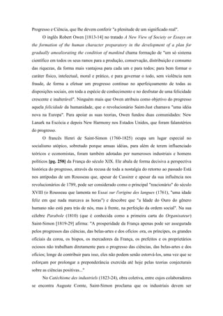 Progresso e Ciência, que lhe devem conferir "a plenitude de um significado real".
O inglês Robert Owen [1813-14] no tratado A New View of Society or Essays on
the formation of the human character preparatory in the development of a plan for
gradually amealiorating the condition of mankind chama formação de "um só sistema
científico em todos os seus ramos para a produção, conservação, distribuição e consumo
das riquezas, da forma mais vantajosa para cada um e para todos; para bem formar o
caráter físico, intelectual, moral e prático, e para governar o todo, sem violência nem
fraude, de forma a efetuar um progresso contínuo no aperfeiçoamento de todas as
disposições sociais, em toda a espécie de conhecimento e no desfrutar de uma felicidade
crescente e inalterável". Ninguém mais que Owen atribuiu como objetivo do progresso
aquela felicidade da humanidade, que o revolucionário Saint-Just chamava "uma idéia
nova na Europa". Para apoiar as suas teorias, Owen fundou duas comunidades: New
Lanark na Escócia e depois New Harmony nos Estados Unidos, que foram falanstérios
do progresso.
O francês Henri de Saint-Simon (1760-1825) ocupa um lugar especial no
socialismo utópico, sobretudo porque amuas idéias, para além de terem influenciado
teóricos e economistas, foram também adotadas por numerosos industriais e homens
políticos [pg. 258] da França do século XIX. Ele abala de forma decisiva a perspectiva
histórica do progresso, através da recusa de toda a nostalgia do retorno ao passado Está
nos antípodas de um Rousseau que, apesar de Cassirer e apesar da sua influência nos
revolucionários de 1789, pode ser considerado como o principal "reacionário" do século
XVIII (o Rousseau que lamenta no Essai sur l'origine des langues (1761), "uma idade
feliz em que nada marcava as horas") e descobre que "a Idade do Ouro do gênero
humano não está para trás de nós, mas à frente, na perfeição da ordem social". Na sua
célebre Parabole (1810) (que é conhecida como a primeira carta do Organisateur)
Saint-Simon [1819-29] afirma: "A prosperidade da França apenas pode ser assegurada
pelos progressos das ciências, das belas-artes e dos ofícios ora, os príncipes, os grandes
oficiais da coroa, os bispos, os mercadores da França, os prefeitos e os proprietários
ociosos não trabalham diretamente para o progresso das ciências, das belas-artes e dos
ofícios; longe de contribuir para isso, eles não podem senão estorvá-los, uma vez que se
esforçam por prolongar a preponderância exercida até hoje pelas teorias conjecturais
sobre as ciências positivas..."
No Catéchisme des industriels (1823-24), obra coletiva, entre cujos colaboradores
se encontra Auguste Comte, Saint-Simon proclama que os industriais devem ser
 