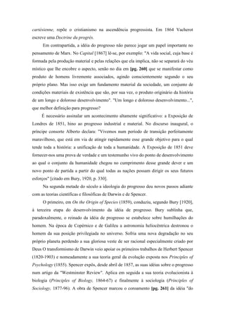 cartésienne, repõe o cristianismo na ascendência progressista. Em 1864 Vacherot
escreve uma Doctrine du progrès.
Em contrapartida, a idéia do progresso não parece jogar um papel importante no
pensamento de Marx. No Capital [1867] lê-se, por exemplo: "A vida social, cuja base é
formada pela produção material e pelas relações que ela implica, não se separará do véu
místico que lhe encobre o aspecto, senão no dia em [pg. 260] que se manifestar como
produto de homens livremente associados, agindo conscientemente segundo o seu
próprio plano. Mas isso exige um fundamento material da sociedade, um conjunto de
condições materiais de existência que são, por sua vez, o produto originário da história
de um longo e doloroso desenvolvimento". "Um longo e doloroso desenvolvimento...",
que melhor definição para progresso?
É necessário assinalar um acontecimento altamente significativo: a Exposição de
Londres de 1851, hino ao progresso industrial e material. No discurso inaugural, o
príncipe consorte Alberto declara: "Vivemos num período de transição perfeitamente
maravilhoso, que está em via de atingir rapidamente esse grande objetivo para o qual
tende toda a história: a unificação de toda a humanidade. A Exposição de 1851 deve
fornecer-nos uma prova de verdade e um testemunho vivo do ponto de desenvolvimento
ao qual o conjunto da humanidade chegou no cumprimento desse grande dever e um
novo ponto de partida a partir do qual todas as nações possam dirigir os seus futuros
esforços" [citado em Bury, 1920, p. 330].
Na segunda metade do século a ideologia do progresso deu novos passos adiante
com as teorias científicas e filosóficas de Darwin e de Spencer.
O primeiro, em On the Origin of Species (1859), conduziu, segundo Bury [1920],
à terceira etapa do desenvolvimento da idéia de progresso. Bury sublinha que,
paradoxalmente, o reinado da idéia de progresso se estabelece sobre humilhações do
homem. Na época de Copérnico e de Galileu a astronomia heliocêntrica destronou o
homem da sua posição privilegiada no universo. Sofria uma nova degradação no seu
próprio planeta perdendo a sua gloriosa veste de ser racional especialmente criado por
Deus O transformismo de Darwin veio apoiar os primeiros trabalhos de Herbert Spencer
(1820-1903) e nomeadamente a sua teoria geral da evolução exposta nos Principles of
Psychology (1855). Spencer expôs, desde abril de 1857, as suas idéias sobre o progresso
num artigo da "Westminster Review". Aplica em seguida a sua teoria evolucionista à
biologia (Principles of Biology, 1864-67) e finalmente à sociologia (Principles of
Sociology, 1877-96). A obra de Spencer marcou o coroamento [pg. 261] da idéia "do
 