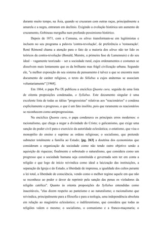 durante muito tempo, na Ásia, quando se cruzaram com outras raças, principalmente a
amarela e a negra, entraram em declínio. Exigindo a evolução histórica um aumento de
cruzamento, Gobineau mergulha num profundo pessimismo histórico.
Depois de 1871, com a Comuna, os ultras transformam-se em legitimistas e
incluem no seu programa a palavra 'contra-revolução', de preferência a 'restauração'.
René Rémond chama a atenção para o fato de a maioria dos ultras não ter lido os
teóricos da contra-revolução (Bonald, Maistre, a primeira fase de Lamennais) e do seu
ideal – vagamente teorizado – ser a sociedade rural, cujos ordenamentos e costumes se
dissolvem mais lentamente que os da brilhante mas frágil civilização urbana. Segundo
ele, "a melhor exposição do seu sistema de pensamento é talvez a que se encontra num
documento de caráter religioso, o texto do Sillabus a cujos anátemas se associam
voluntariamente" [1968].
Em 1864, o papa Pio IX publicou a encíclica Quanta cura, seguida de uma lista
de oitenta proposições condenadas, o Syllabus. Este documento singular é uma
excelente lista de todas as idéias "progressistas" relativas aos "reacionários" e condena
explicitamente o progresso, o que é um fato insólito, pois que raramente os reacionários
se reconhecem como antiprogressistas.
Na encíclica Quanta cura, o papa condenava os principais erros modernos: o
racionalismo, que chega a negar a divindade do Cristo; o galicanismo, que exige uma
sanção do poder civil para o exercício da autoridade eclesiástica; o estatismo, que visa o
monopólio do ensino e suprime as ordens religiosas; o socialismo, que pretende
submeter totalmente a família ao Estado; [pg. 263] a doutrina dos economistas que
consideram a organização da sociedade como não tendo outro objetivo senão a
aquisição de riquezas; finalmente e sobretudo o naturalismo, que considera como um
progresso que a sociedade humana seja constituída e governada sem ter em conta a
religião e que logo de início reivindica como ideal a laicização das instituições, a
separação da Igreja e do Estado, a liberdade de imprensa, a igualdade dos cultos perante
a lei total, a liberdade de consciência, vendo como o melhor regime aquele em que não
se reconhece ao poder o dever de reprimir pela sanção das penas os violadores da
religião católica". Quanto às oitenta proposições do Syllabus entendidas como
inaceitáveis, "elas dizem respeito ao panteísmo e ao naturalismo; o racionalismo que
reivindica, principalmente para a filosofia e para a teologia, uma independência absoluta
em relação ao magistério eclesiástico; o indiferentismo, que considera que todas as
religiões valem o mesmo; o socialismo, o comunismo e a franco-maçonaria; o
 