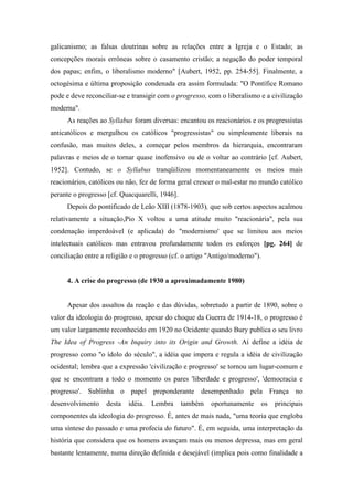 galicanismo; as falsas doutrinas sobre as relações entre a Igreja e o Estado; as
concepções morais errôneas sobre o casamento cristão; a negação do poder temporal
dos papas; enfim, o liberalismo moderno" [Aubert, 1952, pp. 254-55]. Finalmente, a
octogésima e última proposição condenada era assim formulada: "O Pontífice Romano
pode e deve reconciliar-se e transigir com o progresso, com o liberalismo e a civilização
moderna".
As reações ao Syllabus foram diversas: encantou os reacionários e os progressistas
anticatólicos e mergulhou os católicos "progressistas" ou simplesmente liberais na
confusão, mas muitos deles, a começar pelos membros da hierarquia, encontraram
palavras e meios de o tornar quase inofensivo ou de o voltar ao contrário [cf. Aubert,
1952]. Contudo, se o Syllabus tranqüilizou momentaneamente os meios mais
reacionários, católicos ou não, fez de forma geral crescer o mal-estar no mundo católico
perante o progresso [cf. Quacquarelli, 1946].
Depois do pontificado de Leão XIII (1878-1903), que sob certos aspectos acalmou
relativamente a situação,Pio X voltou a uma atitude muito "reacionária", pela sua
condenação imperdoável (e aplicada) do "modernismo' que se limitou aos meios
intelectuais católicos mas entravou profundamente todos os esforços [pg. 264] de
conciliação entre a religião e o progresso (cf. o artigo "Antigo/moderno").
4. A crise do progresso (de 1930 a aproximadamente 1980)
Apesar dos assaltos da reação e das dúvidas, sobretudo a partir de 1890, sobre o
valor da ideologia do progresso, apesar do choque da Guerra de 1914-18, o progresso é
um valor largamente reconhecido em 1920 no Ocidente quando Bury publica o seu livro
The Idea of Progress -An Inquiry into its Origin and Growth. Aí define a idéia de
progresso como "o ídolo do século", a idéia que impera e regula a idéia de civilização
ocidental; lembra que a expressão 'civilização e progresso' se tornou um lugar-comum e
que se encontram a todo o momento os pares 'liberdade e progresso', 'democracia e
progresso'. Sublinha o papel preponderante desempenhado pela França no
desenvolvimento desta idéia. Lembra também oportunamente os principais
componentes da ideologia do progresso. É, antes de mais nada, "uma teoria que engloba
uma síntese do passado e uma profecia do futuro". É, em seguida, uma interpretação da
história que considera que os homens avançam mais ou menos depressa, mas em geral
bastante lentamente, numa direção definida e desejável (implica pois como finalidade a
 