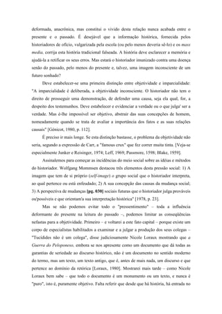 deformada, anacrônica, mas constitui o vivido desta relação nunca acabada entre o
presente e o passado. É desejável que a informação histórica, fornecida pelos
historiadores de ofício, vulgarizada pela escola (ou pelo menos deveria sê-lo) e os mass
media, corrija esta história tradicional falseada. A história deve esclarecer a memória e
ajudá-la a retificar os seus erros. Mas estará o historiador imunizado contra uma doença
senão do passado, pelo menos do presente e, talvez, uma imagem inconsciente de um
futuro sonhado?
Deve estabelecer-se uma primeira distinção entre objetividade e imparcialidade:
"A imparcialidade é deliberada, a objetividade inconsciente. O historiador não tem o
direito de prosseguir uma demonstração, de defender uma causa, seja ela qual, for, a
despeito dos testemunhos. Deve estabelecer e evidenciar a verdade ou o que julga' ser a
verdade. Mas é-lhe impossível ser objetivo, abstrair das suas concepções de homem,
nomeadamente quando se trata de avaliar a importância dos fatos e as suas relações
causais" [Génicot, 1980, p. 112].
É preciso ir mais longe. Se esta distinção bastasse, o problema da objetividade não
seria, segundo a expressão de Carr, a "famous crux" que fez correr muita tinta. [Veja-se
especialmente Junker e Reisinger, 1974; Leff, 1969; Passmore, 1598; Blake, 1959].
Assinalemos para começar as incidências do meio social sobre as idéias e métodos
do historiador. Wolfgang Mommsen destacou três elementos desta pressão social: 1) A
imagem que tem de si próprio (self-image) o grupo social que o historiador interpreta,
ao qual pertence ou está enfeudado; 2) A sua concepção das causas da mudança social;
3) A perspectiva de mudanças [pg. 030] sociais futuras que o historiador julga prováveis
ou'possíveis e que orientam'a sua interpretação histórica" [1978, p. 23].
Mas se não podemos evitar todo o "pressentimento" – toda a influência
deformante do presente na leitura do passado –, podemos limitar as conseqüências
nefastas para a objetividade. Primeiro – e voltarei a este fato capital – porque existe um
corpo de especialistas habilitados a examinar e a julgar a produção dos seus colegas –
"Tucídides não é um colega", disse judiciosamente Nicole Loraux mostrando que a
Guerra do Peloponeso, embora se nos apresente como um documento que dá todas as
garantias de seriedade ao discurso histórico, não é um documento no sentido moderno
do termo, mas um texto, um texto antigo, que é, antes de mais nada, um discurso e que
pertence ao domínio da retórica [Loraux, 1980]. Mostrarei mais tarde – como Nicole
Loraux bem sabe – que todo o documento é um monumento ou um texto, e nunca é
"puro", isto é, puramente objetivo. Falta referir que desde que há história, há entrada no
 