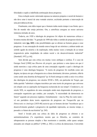 felicidade) e supõe a indefinida continuação desse progresso.
Esta evolução assim valorizada repousa na natureza psíquica e social do homem e
não deve estar à mercê de uma vontade exterior, excluindo portanto a intervenção de
uma providência divina.
Finalmente, esta idéia requer que o homem tenha muito tempo à sua frente, que o
fim do mundo não esteja próximo. Ora, a astrofísica assegura ao nosso universo
inúmeras miríades de anos.
Todavia, em 1920 a ideologia do progresso foi objeto de numerosas críticas e
levantou muitas dúvidas: "A geração de 1890 não tinha o sentido do progresso técnico e
industrial, nem [pg. 265] o das possibilidades que se abriam ao homem graças a esse
progresso. A sua concepção do mundo estava longe de ser otimista e, embora tendo um
sentido agudo da miséria e da exploração, tinha muitas vezes a tentação de as tomar
responsáveis pelas iniqüidades da ordem social e do desenvolvimento industrial"
[Sternhell, 1972, p. 64].
Sem dúvida que esta crítica era muitas vezes ambígua e confusa. É o caso de
Georges Sorel [1908] nas Illusions dá progrès, que pertence a uma época em que é
ainda marxista e cuja crítica parte de uma concepção segundo a qual a ideologia do
progresso é uma ideologia burguesa: "A teoria do progresso foi recebida como um
dogma, na época em que a burguesia era a classe dominante; devemos, portanto, olhá-la
como sendo uma doutrina da burguesia" (p. 6) Sorel entrega-se então a unia viva crítica
das ideologias do progresso, nos séculos XVIII e XIX, em particular de Turgot, que
tinha querido "substituir o dogma teocrático por uma teoria do progresso que estivesse
em relação com as aspirações da burguesia esclarecida do seu tempo", Condorcet e, no
século XIX, os seguidores de uma concepção ainda mais degenerada do progresso, a
concepção organicista que conduz, por exemplo, "à necessidade da democracia no
futuro" segundo um processo orgânico. Estranhamente – mas Le Play fez outro tanto –
vê um partidário desta teoria organicista do progresso em Tocqueville que na
Démocratie en Amérique [1835-40] escrevia que os homens deviam "reconhecer que o
desenvolvimento gradual e progressivo da igualdade representa, ao mesmo tempo, o
passado e o futuro da sua história" (p. 245)
Sorel é levado pela sua crítica da idéia de progresso ao elitismo e ao
antiintelectualismo ("a experiência mostra que os filósofos, ao contrário de
ultrapassarem as pessoas simples e lhes mostrarem o caminho, estão quase sempre
atrasados em relação ao público" [1908, p. 202] e à crítica da democracia. Convertido
 