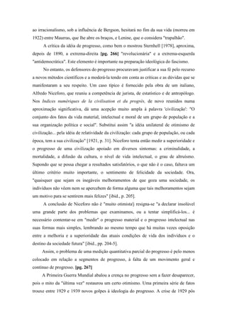 ao irracionalismo, sob a influência de Bergson, hesitará no fim da sua vida (morreu em
1922) entre Maurras, que lhe abre os braços, e Lenine, que o considera "trapalhão".
A crítica da idéia de progresso, como bem o mostrou Sternhell [1978], aproxima,
depois de 1890, a extrema-direita [pg. 266] "revolucionária" e a extrema-esquerda
"antidemocrática". Este elemento é importante na preparação ideológica do fascismo.
No entanto, os defensores do progresso procuravam justificar a sua fé pelo recurso
a novos métodos científicos e a moderá-la tendo em conta as críticas e as dúvidas que se
manifestaram a seu respeito. Um caso típico é fornecido pela obra de um italiano,
Alfredo Niceforo, que reuniu a competência de jurista, de estatístico e de antropólogo.
Nos Indices numériques de la civilisation et du progrès, de novo reunidos numa
aproximação significativa, dá uma acepção muito ampla à palavra 'civilização': "O
conjunto dos fatos da vida material, intelectual e moral de um grupo de população e a
sua organização política e social". Substitui assim "a idéia unilateral de otimismo de
civilização... pela idéia de relatividade da civilização: cada grupo de população, ou cada
época, tem a sua civilização" [1921, p. 31]. Niceforo tenta então medir a superioridade e
o progresso de uma civilização apoiado em diversos sintomas: a criminalidade, a
mortalidade, a difusão da cultura, o nível de vida intelectual, o grau de altruísmo.
Supondo que se possa chegar a resultados satisfatórios, o que não é o caso, faltava um
último critério muito importante, o sentimento de felicidade da sociedade. Ora,
"quaisquer que sejam os inegáveis melhoramentos de que goza uma sociedade, os
indivíduos não vêem nem se apercebem de forma alguma que tais melhoramentos sejam
um motivo para se sentirem mais felizes" [ibid., p. 205].
A conclusão de Niceforo não é "muito otimista'j resigna-se "a declarar insolúvel
uma grande parte dos problemas que examinamos, ou a tentar simplificá-los... é
necessário contentar-se em "medir" o progresso material e o progresso intelectual nas
suas formas mais simples, lembrando ao mesmo tempo que há muitas vezes oposição
entre a melhoria e a superioridade das atuais condições de vida dos indivíduos e o
destino da sociedade futura" [ibid., pp. 204-5].
Assim, o problema de uma medição quantitativa parcial do progresso é pelo menos
colocado em relação a segmentos de progresso, à falta de um movimento geral e
contínuo de progresso. [pg. 267]
A Primeira Guerra Mundial abalou a crença no progresso sem a fazer desaparecer,
pois o mito da "última vez" restaurou um certo otimismo. Uma primeira série de fatos
trouxe entre 1929 e 1939 novos golpes à ideologia do progresso. A crise de 1929 pôs
 