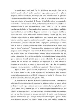 Raymond Aron é mais sutil. Em Les désillusions du progrès. Essai sur la
dialectique de la modernité lembra em primeiro lugar que o progresso não se reduz ao
progresso científico-tecnológico, mesmo que este tenha um vasto campo de aplicação:
"O progresso científico-técnico interessa... a todas as características pelas quais, ao
longo dos séculos, a humanidade do homem foi definida: palavra e comunicação,
instrumentos e domínio do meio natural, conhecimento ou razão. Por isso, a história da
humanidade não se reduz ao progresso da ciência" [1969, p. 282]. Crê também
reconhecer as desilusões no plano de três valores imanentes à modernidade: a igualdade,
a personalidade, a universalidade [Pergunta finalmente se o progresso científico e
técnico não é ou não foi mais que um momento histórico: "Animal [pg. 271] ético,
religioso, artista, jogador, o homem social nunca teve, antes da nossa época, como
objetivo consciente adquirir o domínio sobre o meio" e registra os primeiros sintomas
de um retorno a Rousseau. Entre 1945 e 1975 é o progresso econômico que se torna a
linha de força da ideologia do progresso, mas o termo 'progresso' cede muitas vezes
lugar ao termo 'crescimento'. Certos economistas adquiriram uma noção estreita do
progresso. Outros distinguiram o crescimento do desenvolvimento). J. D. Gould [1972],
por exemplo, lembra que o crescimento é o aumento durável do rendimento real 'per
capita', enquanto que desenvolvimento inclui a "diversificação da estrutura econômica
que se afasta da atividade primária para os setores industrial e de serviços, talvez
também por um processo de substituição de importações e de uma redução da
dependência em relação ao comércio internacional" (pp. 1-4). Não há verdadeiro
progresso – mesmo econômico – se não houver crescimento e desenvolvimento.
Depois de 1945, a grande novidade, na perspectiva do progresso, foi o despertar
do Terceiro Mundo e o seu acesso progressivo à independência. Este fenômeno
conduziu à desocidentalização da idéia de progresso e ao suscitar de esforços em favor
do desenvolvimento [cf. Bairoch, 1963; Sachs, 1977].
Os economistas do Terceiro Mundo criticaram muitas vezes a concepção do
subdesenvolvimento e do desenvolvimento que os ocidentais aplicam ou querem aplicar
ao Terceiro Mundo e que permanece um modelo ocidental. Por exemplo, Samir Amin
[1973] e Siné [1975] lembram que não há desenvolvimento sem transformação das
relações sociais (o que coloca inevitavelmente um problema político), que nos países
em vias de desenvolvimento o arranque econômico é muitas vezes inicialmente
agrícola; e finalmente,L-
que a oposição tradição/modernidade para a qual são muitas
vezes remetidos os países do Terceiro Mundo é uma falsa dialética, também ela
 