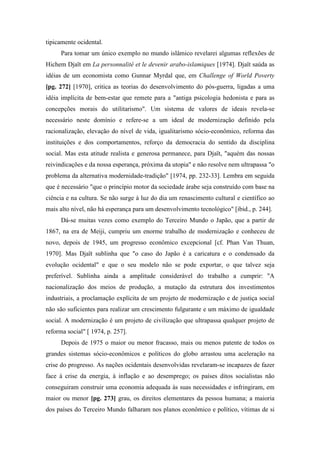 tipicamente ocidental.
Para tomar um único exemplo no mundo islâmico revelarei algumas reflexões de
Hichem Djaït em La personnalité et le devenir arabo-islamiques [1974]. Djaït saúda as
idéias de um economista como Gunnar Myrdal que, em Challenge of World Poverty
[pg. 272] [1970], critica as teorias do desenvolvimento do pós-guerra, ligadas a uma
idéia implícita de bem-estar que remete para a "antiga psicologia hedonista e para as
concepções morais do utilitarismo". Um sistema de valores de ideais revela-se
necessário neste domínio e refere-se a um ideal de modernização definido pela
racionalização, elevação do nível de vida, igualitarismo sócio-econômico, reforma das
instituições e dos comportamentos, reforço da democracia do sentido da disciplina
social. Mas esta atitude realista e generosa permanece, para Djaït, "aquém das nossas
reivindicações e da nossa esperança, próxima da utopia" e não resolve nem ultrapassa "o
problema da alternativa modernidade-tradição" [1974, pp. 232-33]. Lembra em seguida
que é necessário "que o princípio motor da sociedade árabe seja construído com base na
ciência e na cultura. Se não surge à luz do dia um renascimento cultural e científico ao
mais alto nível, não há esperança para um desenvolvimento tecnológico" [ibid., p. 244].
Dá-se muitas vezes como exemplo do Terceiro Mundo o Japão, que a partir de
1867, na era de Meiji, cumpriu um enorme trabalho de modernização e conheceu de
novo, depois de 1945, um progresso econômico excepcional [cf. Phan Van Thuan,
1970]. Mas Djaït sublinha que "o caso do Japão é a caricatura e o condensado da
evolução ocidental" e que o seu modelo não se pode exportar, o que talvez seja
preferível. Sublinha ainda a amplitude considerável do trabalho a cumprir: "A
nacionalização dos meios de produção, a mutação da estrutura dos investimentos
industriais, a proclamação explícita de um projeto de modernização e de justiça social
não são suficientes para realizar um crescimento fulgurante e um máximo de igualdade
social. A modernização é um projeto de civilização que ultrapassa qualquer projeto de
reforma social" [ 1974, p. 257].
Depois de 1975 o maior ou menor fracasso, mais ou menos patente de todos os
grandes sistemas sócio-econômicos e políticos do globo arrastou uma aceleração na
crise do progresso. As nações ocidentais desenvolvidas revelaram-se incapazes de fazer
face à crise da energia, à inflação e ao desemprego; os países ditos socialistas não
conseguiram construir uma economia adequada às suas necessidades e infringiram, em
maior ou menor [pg. 273] grau, os direitos elementares da pessoa humana; a maioria
dos países do Terceiro Mundo falharam nos planos econômico e político, vítimas de si
 