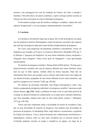 mesmos e dos estrangeiros No caso do Camboja, do Vietnã e de Cuba, a situação é
dramática. Para além disso, nos países ocidentais, o apelo à energia nuclear suscitou ou
reforçou um forte movimento de crítica à ideologia do progresso.
O movimento ecológico que daí resultou é ambíguo e complexo. Apesar dos seus
aspectos "progressistas" é, no seu conjunto, fundamentalmente "reacionário".
5. Conclusão
a) Constata-se em primeiro lugar que já quase não se fala de progresso em geral,
mas de progressos setoriais./Desintegrada a noção de processo necessário não esquecer
que cada tipo de progresso apela para outras formas complementares de progresso.
Por vezes, esses progressos são puramente científicos e disciplinares. Assim, em
lingüística, por exemplo, no Progress in Linguistics Bierwisch e Heidolph [1970, pp. 5-
6] definem o "progresso da lingüística" de uma forma totalmente técnica, desejando a
integração desse progresso "numa teoria geral da linguagem" e uma aproximação
interdisciplinar.
No domínio do progresso científico, Thomas Kuhn [1962] declara: "Se bem que o
desenvolvimento científico não seja de natureza diferente dos outros domínios muito
mais do que se tinha suposto, também difere de forma marcante. Pode não ser
inteiramente falso dizer, por exemplo, que as ciências, pelo menos num certo estágio do
seu desenvolvimento, progridem de uma forma diferente da dos outros domínios, seja
qual for o progresso em si mesmo" [1962, pp. 245-46].
No domínio da psicologia individual, Jean Piaget interrogando-se sobre "uma
história comparada da inteligência individual e do progresso científico" interessa-se pela
ciência chinesa, [pg. 274] "sendo o problema de saber se há só uma linha possível de
evolução no desenvolvimento do conhecimento ou se pode haver caminhos diferentes,
que, bem entendido, atinjam mais cedo ou mais tarde pontos comuns..." [Bringuier,
1977, pp. 149-150].
Talvez seja mais importante ainda a necessidade de termos de reconhecer, hoje,
não só uma diversidade de domínio de progresso, mas também uma diversidade de
processos de progresso. O antropólogo Marc Augé indicou-o recentemente, a propósito
de Claude Lévi-Strauss: "Com o desenvolvimento dos conhecimentos pré-históricos e
arqueológicos, tende-se cada vez mais para considerar que as diversas formas de
civilização puderam coexistir no tempo e estender-se no espaço, em lugar de se
 