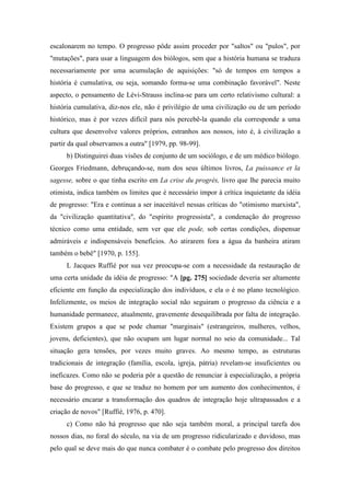 escalonarem no tempo. O progresso pôde assim proceder por "saltos" ou "pulos", por
"mutações", para usar a linguagem dos biólogos, sem que a história humana se traduza
necessariamente por uma acumulação de aquisições: "só de tempos em tempos a
história é cumulativa, ou seja, somando forma-se uma combinação favorável". Neste
aspecto, o pensamento de Lévi-Strauss inclina-se para um certo relativismo cultural: a
história cumulativa, diz-nos ele, não é privilégio de uma civilização ou de um período
histórico, mas é por vezes difícil para nós percebê-la quando ela corresponde a uma
cultura que desenvolve valores próprios, estranhos aos nossos, isto é, à civilização a
partir da qual observamos a outra" [1979, pp. 98-99].
b) Distinguirei duas visões de conjunto de um sociólogo, e de um médico biólogo.
Georges Friedmann, debruçando-se, num dos seus últimos livros, La puissance et la
sagesse, sobre o que tinha escrito em La crise du progrès, livro que lhe parecia muito
otimista, indica também os limites que é necessário impor à crítica inquietante da idéia
de progresso: "Era e continua a ser inaceitável nessas críticas do "otimismo marxista",
da "civilização quantitativa", do "espírito progressista", a condenação do progresso
técnico como uma entidade, sem ver que ele pode, sob certas condições, dispensar
admiráveis e indispensáveis benefícios. Ao atirarem fora a água da banheira atiram
também o bebê" [1970, p. 155].
L Jacques Ruffié por sua vez preocupa-se com a necessidade da restauração de
uma certa unidade da idéia de progresso: "A [pg. 275] sociedade deveria ser altamente
eficiente em função da especialização dos indivíduos, e ela o é no plano tecnológico.
Infelizmente, os meios de integração social não seguiram o progresso da ciência e a
humanidade permanece, atualmente, gravemente desequilibrada por falta de integração.
Existem grupos a que se pode chamar "marginais" (estrangeiros, mulheres, velhos,
jovens, deficientes), que não ocupam um lugar normal no seio da comunidade... Tal
situação gera tensões, por vezes muito graves. Ao mesmo tempo, as estruturas
tradicionais de integração (família, escola, igreja, pátria) revelam-se insuficientes ou
ineficazes. Como não se poderia pôr a questão de renunciar à especialização, a própria
base do progresso, e que se traduz no homem por um aumento dos conhecimentos, é
necessário encarar a transformação dos quadros de integração hoje ultrapassados e a
criação de novos" [Ruffié, 1976, p. 470].
c) Como não há progresso que não seja também moral, a principal tarefa dos
nossos dias, no foral do século, na via de um progresso ridicularizado e duvidoso, mas
pelo qual se deve mais do que nunca combater é o combate pelo progresso dos direitos
 