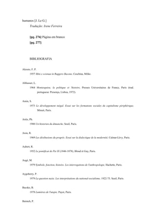 humanos [J. Le G.]
Tradução: Irene Ferreira
[pg. 276] Página em branco
[pg. 277]
BIBLIOGRAFIA
Alessio, F. P.
1957 Mito e scienaa in Ruggero Bacone, Ceschina, Milão.
Althusser, L.
1964 Montesquieu; la politique et !histoire, Presses Universitaires de France, Paris (trad.
portuguesa: Presença, Lisboa, 1972).
Amin, S.
1973 Le développement inégal. Essai sur les formations sociales du capitalisme périphérique,
Minuit, Paris.
Ariès, Ph.
1980 Un historien du dimanche, Seuil, Paris.
Aron, R.
1969 Les désiltusions du progrès. Essai sur la dialectique de la modernité, Calmar-Lévy, Paris.
Aubert, R.
1952 Le pontificat de Pie IX (1846-1878), Bloud et Gay, Paris.
Augé, M.
1979 Symbole, fonction, histoire. Les interrogations de l'anthropologie, Hachette, Paris.
Aygoberry, P.
1979 La question nazie. Les interprétations du national-socialisme, 1922-75, Seuil, Paris.
Bacsko, B.
1978 Lumières de l'utopie, Payot, Paris.
Baimch, P.
 