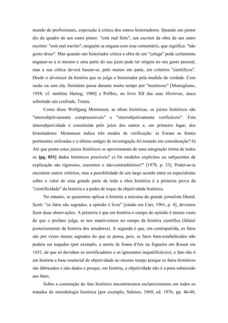 mundo de profissionais, exposição à crítica dos outros historiadores. Quando um pintor
diz do quadro de um outro pintor: "está mal feito", um escritor da obra de um outro
escritor: "está mal escrito", ninguém se engana com esse comentário, que significa: "não
gosto disso". Mas quando um historiador critica a obra de um "colega" pode certamente
enganar-se a si mesmo e uma parte do seu juízo pode ter origem no seu gosto pessoal,
mas a sua crítica deverá basear-se, pelo menos em parte, em critérios "científicos".
Desde o alvorecer da história que se julga o historiador pela medida da verdade. Com
razão ou sem ela, Heródoto passa durante muito tempo por "mentiroso" [Momigliano,
1958; cf. também Hartog, 1980] e Políbio, no livro XII das suas Histórias, ataca
sobretudo um confrade, Timeu.
Como disse Wolfgang Mommsen, as obras históricas, os juízos históricos são
"intersubjetivamente compreensíveis" e "intersubjetivamente verificáveis". Esta
intersubjetividade é constituída pelo juízo dos outros e, em primeiro lugar, dos
historiadores. Mommsen indica três modos de verificação: a) Foram as fontes
pertinentes utilizadas e o último estágio de investigação foi tomado em consideração? b)
Até que ponto estes juízos históricos se aproximaram de uma integração ótima de todos
os [pg. 031] dados históricos possíveis? c) Os modelos explícitos ou subjacentes de
explicação são rigorosos, coerentes e não-contraditórios?" [1978, p. 33]. Poder-se-ia
encontrar outros critérios, mas a possibilidade de um largo acordo entre os especialistas
sobre o valor de uma grande parte de toda a obra histórica é a primeira prova da
"cientificidade" da história e a pedra de toque da objetividade histórica.
No entanto, se quisermos aplicar à história a máxima do grande jornalista liberal,
Scott: "os fatos são sagrados, a opinião é livre" [citado em Carr, 1961, p. 4], devemos
fazer duas observações. A primeira é que em história o campo de opinião é menos vasto
do que o profano julga, se nos mantivermos no campo da história científica (falarei
posteriormente da história dos amadores). A segunda é que, em contrapartida, os fatos
são por vezes menos sagrados do que se pensa, pois, se fatos bem-estabelecidos não
podem ser negados (por exemplo, a morte de Joana d'Arc na fogueira em Rouen em
1431, de que só duvidam os mistificadores e os ignorantes inqualificáveis), o fato não é
em história a base essencial de objetividade ao mesmo tempo porque os fatos históricos
são fabricados e não dados e porque, em história, a objetividade não é a pura submissão
aos fatos.
Sobre a construção do fato histórico encontraremos esclarecimentos em todos os
tratados de metodologia histórica [por exemplo, Salmon, 1969, ed. 1976, pp. 46-48;
 