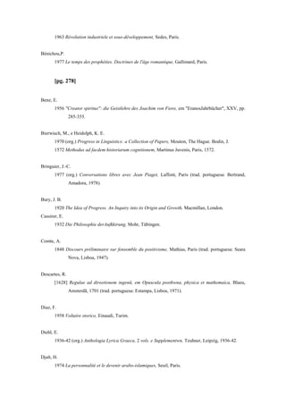 1963 Révolution industriele et sous-développement, Sedes, Paris.
Bénichou,P.
1977 Le temps des prophéties. Doctrines de l'âge romantique, Gallimard, Paris.
[pg. 278]
Benz, E.
1956 "Creator spiritus": die Geistlehre des Joachim von Fiore, em "EranosJahrbücher", XXV, pp.
285-355.
Bierwisch, M., e Heidolph, K. E.
1970 (org.) Progress in Linguistics: a Collection of Papers, Mouton, The Hague. Bodin, J.
1572 Methodus ad facdem historiarum cognitionem, Martinus Juvenis, Paris, 1572.
Bringuier, J.-C.
1977 (org.) Conversations libres avec Jean Piaget, Laffont, Paris (trad. portuguesa: Bertrand,
Amadora, 1978).
Bury, J. B.
1920 The Idea of Progress. An Inquiry into its Origin and Growth, Macmillan, London.
Cassirer, E.
1932 Die Philosophie derAufkkirung, Mohr, Tübingen.
Comte, A.
1848 Discours préliminaire sur fensemble du positivisme, Mathias, Paris (trad. portuguesa: Seara
Nova, Lisboa, 1947).
Descartes, R.
[1628] Regulae ad direetionem ingenü, em Opuscula posthwna, physica et mathemaica, Blaeu,
Amsterdã, 1701 (trad. portuguesa: Estampa, Lisboa, 1971).
Diaz, F.
1958 Voltaire storico, Einaudi, Turim.
Diehl, E.
1936-42 (org.) Anthologia Lyrica Graeca, 2 vols. e Supplementwn, Teuhner, Leipzig, 1936-42.
Djaït, H.
1974 La personnalité et le devenir arabo-islamiques, Seuil, Paris.
 