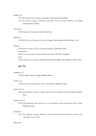 Dodds, E. R.
1951 The Greeks and the Irrational, University of California Press, Berkeley.
1973 The Ancient Concept of Progress and Other Essays on Greek Literature and Belief,
Clarendon Press, Oxford.
Do -Dinh, P.
1958 Confucius et I hwnanirme chinois, Seuil, Paris.
Edelstein, L.
[1955-65] The Idea of Progress in Classical Antiquity, Johns Hopkins Press, Baltimore, 1967.
Ehrard, J.
1970 L'idée de nature en France à l'aube des lumières, Flammarion, Paris.
Friedmann, G.
1936 La crise du progrès; esquisse if histoire des idées: 1895-1935, Gallimard,
Paris.
1970 La puissance et la sagesse, Gallimard, Paris (trad. portuguesa: Dom Quixote, Lisboa, 1972).
[pg. 279]
Galbraith, J. K.
1958 The Affluent Society, Houghton Miffin, Boston.
Gould, J. D.
1972 Economic Growth in History: Survey and Analysis, Methuen, London.
Guizot, F.-P.-G.
1829 Cours d'histoire moderne, I. Histoire générale de la civilisation en Europe, Pichon et Didier,
Paris.
Guthrie, W. K. C.
1957 In the Beginning; Some Greek Views on the Origins of Life and the Early State of Man,
Methuen, London.
Jeauneau, E.
1967 "Nani gigantwn hwneris üisidentes'. Essai dinterprétation de Bernard de Chartres, em
"Vivarium", V, pp. 79-99.
Kuhn, Th.S.
 