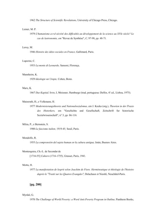 1962 The Structure of Scientific Revolutions, University of Chicago Press, Chicago.
Lemer, M. P.
1979 L'humanisme a-t-d sécrété des difficultés au développement de la science au XVIe siècle? Le
cas de lastronomie, em "Revue de Synthèse", C, 97-98, pp. 48-71.
Leroy, M.
1946 Histoire des idées sociales en France, Gallimard, Paris.
Luporini, C.
1953 La mente di Leonardo, Sansoni, Florença,
Mannheim, K.
1929 Ideologie un Utopie, Cohen, Bonn.
Marx, K.
1867 Das Kapital, livro, I, Meissner, Hamburgo (trad, portuguesa: Delfos, 4! cd., Lisboa, 1975).
Matzerath, H., e Volkmann, H.
1977 Modernisierungstheorie and Nationalsozialsmus, em J. Kocka (org.), Theorien in der Praxis
des Historkers, em "Geschichte and Gesellschaft; Zeitschrift fur historische
Sozialwissenschaft", n° 3, pp. 86-116.
Milza, P., e Bernstein, S.
1980 Le fascisme italien, 1919-45, Seuil, Paris.
Mondolfo, R.
1955 La comprensión del sujeto human en la cultura antigua, Imán, Buenos Aires.
Montesquieu, Ch.-L. de Secondat de
[1716-55] Cahiers (1716-1755), Grasset, Paris, 1941.
Mottu, H.
1977 La manifestation de lesprit selon Joachim de Fiore. Herméneutique et théologie de l'histoire
daprès le "Traité sur les Quatres Evangdes", Delachaux et Niestlé, Neuchâtel-Paris.
[pg. 280]
Myrdal, G.
1970 The Challenge of World Poverty; a Word Anti-Poverty Program in Outline, Pantheon Books,
 
