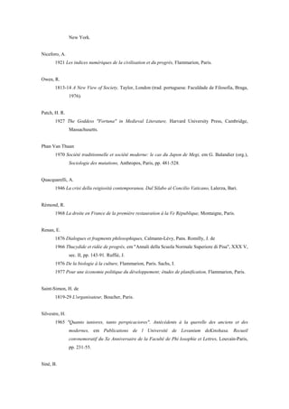 New York.
Niceforo, A.
1921 Les indices numériques de la civilisation et du progrès, Flammarion, Paris.
Owen, R.
1813-14 A New View of Society, Taylor, London (trad. portuguesa: Faculdade de Filosofia, Braga,
1976).
Patch, H. R.
1927 The Goddess "Fortuna" in Medieval Literature, Harvard University Press, Cambridge,
Massachusetts.
Phan Van Thuan
1970 Société traditionnelle et société moderne: le cas du Japon de Megi, em G. Balandier (org.),
Sociologie des mutations, Anthropos, Paris, pp. 481-528.
Quacquarelli, A.
1946 La crisi della reigiosità contemporanea. Dal Silabo al Concilio Vaticano, Lalerza, Bari.
Rémond, R.
1968 La droite en France de la première restauration à la Ve République, Montaigne, Paris.
Renan, E.
1876 Dialogues et fragments philosophiques, Calmann-Lévy, Pans. Romilly, J. de
1966 Thucydide et ridée de progrès, em "Annali della Scuola Normale Superiore di Pisa", XXX V,
sec. II, pp. 143-91. Ruffié, J.
1976 De la biologie à la culture, Flammarion, Paris. Sachs, I.
1977 Pour une économie politique du développement; études de planification, Flammarion, Paris.
Saint-Simon, H. de
1819-29 L'organisateur, Boucher, Paris.
Silvestre, H.
1965 "Quanto iuniores, tanto perspicaciores". Antécédents à la querelle des anciens et des
modernes, em Publications de l Université de Lovanium deKinshasa. Recueil
convnemoratif du Xe Anniversaire de la Faculté de Phi losophie et Lettres, Louvain-Paris,
pp. 231-55.
Siné, B.
 