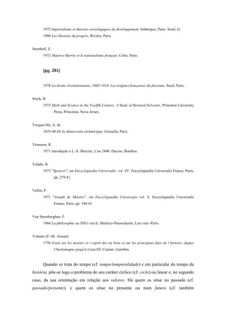 1975 Impérialisme et théories sociologiques du développement Anthropos, Paris. Sorel, G.
1908 Les illusions du progrès, Rivière, Paris.
Sternhell, Z.
1972 Maurice Barrès et le nationalisme français, Colin, Paris.
[pg. 281]
1978 La droite révolutionnaire, 1885-1914. Les origines françaises du fascisme, Seuil, Paris.
Stock, B.
1972 Myth and Science in the Twelfth Century. A Study of Bernard Sylvester, Princeton University
Press, Princeton, Nova Jersey.
Tocqueville, A. de
1835-40 De Ia démocratie enAmérique, Gosselin, Paris.
Trousson, R.
1971 Introdução a L.-S. Mercier, L'an 2440, Ducros, Bordéus.
Valade, B.
1973 "Spencer", em Encyclopaedia Universalis, vol. XV, Encyclopaedia Universalis France, Paris,
pp. 279-81.
Vallin, P.
1971 "Joseph de Maistre", em Encyclopaedia Universaós vol. X, Encyclopaedia Universalis
France, Paris, pp. 340-41.
Van Steenberghen, F.
1966 La philosophie au XH1e siècle, Béatrice-Nauwelaerts, Lou vain -Paris.
Voltaire (F.-M. Arouet)
1756 Essai sur les moeurs et r esprit des na bons et sur les principaux faits de t histoire, depuis
Charlemagne jusqu'à LouisXII, Cramer, Genebra.
Quando se trata do tempo (cf. tempo/temporalidade) e em particular do tempo da
história, põe-se logo o problema do seu caráter cíclico (cf. ciclo) ou linear e, no segundo
caso, da sua orientação em relação aos valores. Há quem os situe no passado (cf.
passado/presente), e quem os situe no presente ou num futuro (cf. também
 