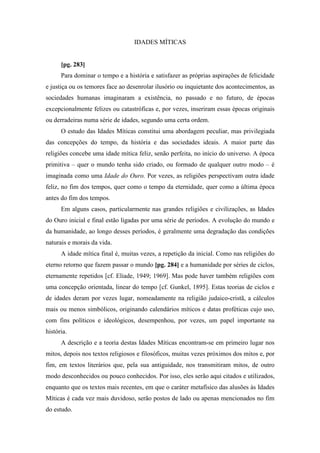 IDADES MÍTICAS
[pg. 283]
Para dominar o tempo e a história e satisfazer as próprias aspirações de felicidade
e justiça ou os temores face ao desenrolar ilusório ou inquietante dos acontecimentos, as
sociedades humanas imaginaram a existência, no passado e no futuro, de épocas
excepcionalmente felizes ou catastróficas e, por vezes, inseriram essas épocas originais
ou derradeiras numa série de idades, segundo uma certa ordem.
O estudo das Idades Míticas constitui uma abordagem peculiar, mas privilegiada
das concepções do tempo, da história e das sociedades ideais. A maior parte das
religiões concebe uma idade mítica feliz, senão perfeita, no início do universo. A época
primitiva – quer o mundo tenha sido criado, ou formado de qualquer outro modo – é
imaginada como uma Idade do Ouro. Por vezes, as religiões perspectivam outra idade
feliz, no fim dos tempos, quer como o tempo da eternidade, quer como a última época
antes do fim dos tempos.
Em alguns casos, particularmente nas grandes religiões e civilizações, as Idades
do Ouro inicial e final estão ligadas por uma série de períodos. A evolução do mundo e
da humanidade, ao longo desses períodos, é geralmente uma degradação das condições
naturais e morais da vida.
A idade mítica final é, muitas vezes, a repetição da inicial. Como nas religiões do
eterno retorno que fazem passar o mundo [pg. 284] e a humanidade por séries de ciclos,
eternamente repetidos [cf. Eliade, 1949; 1969]. Mas pode haver também religiões com
uma concepção orientada, linear do tempo [cf. Gunkel, 1895]. Estas teorias de ciclos e
de idades deram por vezes lugar, nomeadamente na religião judaico-cristã, a cálculos
mais ou menos simbólicos, originando calendários míticos e datas proféticas cujo uso,
com fins políticos e ideológicos, desempenhou, por vezes, um papel importante na
história.
A descrição e a teoria destas Idades Míticas encontram-se em primeiro lugar nos
mitos, depois nos textos religiosos e filosóficos, muitas vezes próximos dos mitos e, por
fim, em textos literários que, pela sua antiguidade, nos transmitiram mitos, de outro
modo desconhecidos ou pouco conhecidos. Por isso, eles serão aqui citados e utilizados,
enquanto que os textos mais recentes, em que o caráter metafísico das alusões às Idades
Míticas é cada vez mais duvidoso, serão postos de lado ou apenas mencionados no fim
do estudo.
 