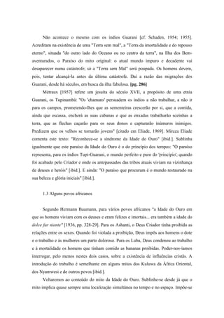 Não acontece o mesmo com os índios Guarani [cf. Schaden, 1954; 1955].
Acreditam na existência de uma "Terra sem mal", a "Terra da imortalidade e do repouso
eterno", situada "do outro lado do Oceano ou no centro da terra", na Ilha dos Bem-
aventurados, o Paraíso do mito original: o atual mundo impuro e decadente vai
desaparecer numa catástrofe; só a "Terra sem Mal" será poupada. Os homens devem,
pois, tentar alcançá-la antes da última catástrofe. Daí a razão das migrações dos
Guarani, desde há séculos, em busca da ilha fabulosa. [pg. 286]
Métraux [1957] refere um jesuíta do século XVII, a propósito de uma etnia
Guarani, os Tupinambá: "Os 'chamans' persuadem os índios a não trabalhar, a não ir
para os campos, prometendo-lhes que as sementeiras crescerão por si, que a comida,
ainda que escassa, encherá as suas cabanas e que as enxadas trabalharão sozinhas a
terra, que as flechas caçarão para os seus donos e capturarão inúmeros inimigos.
Predizem que os velhos se tornarão jovens" [citado em Eliade, 1969]. Mircea Eliade
comenta este texto: "Reconhece-se a síndrome da Idade do Ouro" [ibid.]. Sublinha
igualmente que este paraíso da Idade do Ouro é o do princípio dos tempos: "O paraíso
representa, para os índios Tupi-Guarani, o mundo perfeito e puro do 'princípio', quando
foi acabado pelo Criador e onde os antepassados das tribos atuais viviam na vizinhança
de deuses e heróis" [ibid.]. E ainda: "O paraíso que procuram é o mundo restaurado na
sua beleza e glória iniciais" [ibid.].
1.3 Alguns povos africanos
Segundo Hermann Baumann, para vários povos africanos "a Idade do Ouro em
que os homens viviam com os deuses e eram felizes e imortais... era também a idade do
dolce far niente" [1936, pp. 328-29]. Para os Ashanti, o Deus Criador tinha proibido as
relações entre os sexos. Quando foi violada a proibição, Deus impôs aos homens o dote
e o trabalho e às mulheres um parto doloroso. Para os Luba, Deus condenou ao trabalho
e à mortalidade os homens que tinham comido as bananas proibidas. Poder-nos-íamos
interrogar, pelo menos nestes dois casos, sobre a existência de influências cristãs. A
introdução do trabalho é semelhante em alguns mitos dos Kuluwa da África Oriental,
dos Nyamwesi e de outros povos [ibid.].
Voltaremos ao conteúdo do mito da Idade do Ouro. Sublinhe-se desde já que o
mito implica quase sempre uma localização simultânea no tempo e no espaço. Impõe-se
 