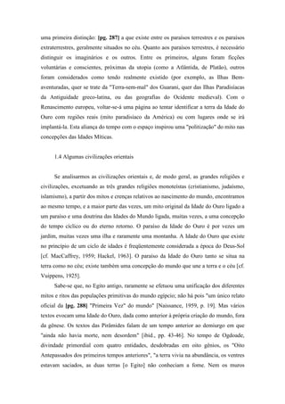 uma primeira distinção: [pg. 287] a que existe entre os paraísos terrestres e os paraísos
extraterrestres, geralmente situados no céu. Quanto aos paraísos terrestres, é necessário
distinguir os imaginários e os outros. Entre os primeiros, alguns foram ficções
voluntárias e conscientes, próximas da utopia (como a Atlântida, de Platão), outros
foram considerados como tendo realmente existido (por exemplo, as Ilhas Bem-
aventuradas, quer se trate da "Terra-sem-mal" dos Guarani, quer das Ilhas Paradisíacas
da Antiguidade greco-latina, ou das geografias do Ocidente medieval). Com o
Renascimento europeu, voltar-se-á uma página ao tentar identificar a terra da Idade do
Ouro com regiões reais (mito paradisíaco da América) ou com lugares onde se irá
implantá-la. Esta aliança do tempo com o espaço inspirou uma "politização" do mito nas
concepções das Idades Míticas.
1.4 Algumas civilizações orientais
Se analisarmos as civilizações orientais e, de modo geral, as grandes religiões e
civilizações, excetuando as três grandes religiões monoteístas (cristianismo, judaísmo,
islamismo), a partir dos mitos e crenças relativos ao nascimento do mundo, encontramos
ao mesmo tempo, e a maior parte das vezes, um mito original da Idade do Ouro ligado a
um paraíso e uma doutrina das Idades do Mundo ligada, muitas vezes, a uma concepção
do tempo cíclico ou do eterno retorno. O paraíso da Idade do Ouro é por vezes um
jardim, muitas vezes uma ilha e raramente uma montanha. A Idade do Ouro que existe
no princípio de um ciclo de idades é freqüentemente considerada a época do Deus-Sol
[cf. MacCaffrey, 1959; Hackel, 1963]. O paraíso da Idade do Ouro tanto se situa na
terra como no céu; existe também uma concepção do mundo que une a terra e o céu [cf.
Vuippens, 1925].
Sabe-se que, no Egito antigo, raramente se efetuou uma unificação dos diferentes
mitos e ritos das populações primitivas do mundo egípcio; não há pois "um único relato
oficial da [pg. 288] "Primeira Vez" do mundo" [Naissance, 1959, p. 19]. Mas vários
textos evocam uma Idade do Ouro, dada como anterior à própria criação do mundo, fora
da gênese. Os textos das Pirâmides falam de um tempo anterior ao demiurgo em que
"ainda não havia morte, nem desordem" [ibid., pp. 43-46]. No tempo de Ogdoade,
divindade primordial com quatro entidades, desdobradas em oito gênios, os "Oito
Antepassados dos primeiros tempos anteriores", "a terra vivia na abundância, os ventres
estavam saciados, as duas terras [o Egito] não conheciam a fome. Nem os muros
 