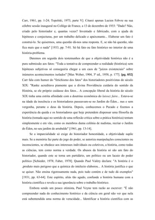 Carr, 1961, pp. 1-24; Topolski, 1973, parte V]. Citarei apenas Lucien Febvre na sua
célebre sessão inaugural no Collège de France, a 13 de dezembro de 1933: "Dado? Não,
criado pelo historiador e, quantas vezes? Inventado e fabricado, com a ajuda de
hipóteses e conjecturas, por um trabalho delicado e apaixonante... Elaborar um fato é
construí-lo. Se quisermos, uma questão dá-nos uma resposta. E, se não há questão, não
fica mais que o nada" [1933, pp. 7-91. Só há fato ou fato histórico no interior de uma
história-problema.
Daremos em seguida dois testemunhos de que a objetividade histórica não é a
pura submissão aos fatos: "Toda a tentativa de compreender a realidade (histórica) sem
hipóteses subjetivas só conseguiria chegar a um caos de "juízos existenciais" sobre
inúmeros acontecimentos isolados" [Max Weber, 1904, 3ª ed., 1958, p. 177]. [pg. 032]
Carr fala com humor do "fetichismo dos fatos" dos historiadores positivistas do século
XIX: "Ranke acreditava piamente que a divina Providência cuidaria do sentido da
História, se ele próprio cuidasse dos fatos... A concepção liberal da história do século
XIX tinha uma estrita afinidade com a doutrina econômica do laissez faire... Estava-se
na idade da inocência e os historiadores passeavam-se no Jardim do Éden... nus e sem
vergonha, perante o deus da história. Depois, conhecemos o Pecado e fizemos a
experiência da queda e os historiadores que hoje pretendem dispensar uma filosofia da
história (tomada aqui no sentido de uma reflexão crítica sobre a prática histórica) tentam
simplesmente e em vão, como os membros duma colônia de nudistas, recriar o Jardim
do Éden, no seu jardim de arrabalde" [1961, pp. 13-14].
Se a imparcialidade só exige do historiador honestidade, a objetividade supõe
mais. Se a memória faz parte do jogo do poder, se autoriza manipulações conscientes ou
inconscientes, se obedece aos interesses individuais ou coletivos, a história, como todas
as ciências, tem como norma a verdade. Os abusos da história só são um fato do
historiador, quando este se torna um partidário, um político ou um lacaio do poder
político [Schieder, 1978; Faber, 1978]. Quando Paul Valéry declara: "A história é o
,produto mais perigoso que a química do intelecto elaborou... A história justifica o que
se quiser. Não ensina rigorosamente nada, pois tudo contém e de tudo dá exemplos"
[1931, pp. 63-64]. Este espírito, aliás tão agudo, confunde a história humana com a
história científica e revela a sua ignorância sobre o trabalho histórico.
Embora sendo um pouco otimista, Paul Veyne tem razão ao escrever: "É não
compreender nada do conhecimento histórico e da ciência em geral não ver que nela
está subentendida uma norma de veracidade... Identificar a história científica com as
 