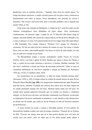 desabavam, nem os espinhos picavam..." Segundo outro texto da mesma época, "no
tempo dos deuses anteriores, a ordem cósmica passou do céu para a terra e misturou-se
familiarmente com todos os deuses. Havia abundância, sem restrição de víveres e
alimentos. Não existia o mal nesta terra, nem o crocodilo predador, nem a serpente que
morde" [ibid., p. 54].
Estes textos são oriundos de Heliópolis, a "cidade do Sol", onde foi usado um dos
sistemas cosmogônicos mais difundidos do Egito antigo. Nela encontramos
evidentemente, em primeiro lugar, o papel do sol. O Deus-Sol (Ra-Atum) surge de
repente, uma bela manhã, sob a forma de criança radiosa, de flor de lótus; difundiu a luz
e criou os deuses e os seres. Este aparecimento da luz teve lugar numa ilha maravilhosa,
a Ilha Iluminada. Esta criação chama-se "Primeira Vez", porque foi chamada a
recomeçar. No fim de cada ciclo há a ameaça do retomo ao caos. Em suma, a criação
dá-se, uma vez mais, cada manhã quando a luz brota, no início de cada estação, de cada
ano, de cada novo reinado de um Faraó.
Na Mesopotâmia antiga, o poema cosmogônico acádio Poema da Criação
(Enibna élish) é um hino à glória do herói Marduk que matou a deusa má Tiãmat, o
mar, e a partir do seu corpo construiu o universo e o homem. Marduk, chamado "Sol
dos céus", simboliza o triunfo das forças da renovação primaveril. Todos os anos as
cerimônias babilônicas do Ano-Novo repetiam a criação de Marduk [cf. Naissance,
1959, pp. 157-62; cf. também Labat, 1935].
No zoroastrismo ou no mazdaísmo, "a idéia do tempo limitado domina tudo"
[Naissance, 1959, p. 303]. O tempo entrou na criação do mundo através do deus da luz,
Õrmazd (Ahura Mazdãh) [pg. 289] e do antagonismo fundamental que opõe Õrmazd ao
deus das trevas, Ahriman. O grande ano cósmico deve durar nove mil anos. Depois de
ter estado paralisado durante três mil anos, Ahriman lutará ainda seis mil anos. Na
metade deste período aparecerá Zoroastro que vai ensinar aos homens a verdadeira
religião. Ao fim de nove mil anos, um Salvador, juntamente com Õrmazd, vai proceder
ao Julgamento Universal, expulsando os demônios e o mal, durante os dez últimos dias,
do último ano do mundo, que acaba no dia de Ormazd, no mês de Fravartin, primeiro
dia da Primavera.
A morte deixará de existir e reinará a felicidade perfeita. O livro pahlavi do
Boundahishn também contém este mito do tempo zoroástico: "Ormazd diz ao Espírito
do Mal: "Fixa-me um tempo, para que eu te faça guerra durante nove mil anos, de
acordo com esse pacto", pois ele sabia que ao fim desse tempo podia reduzir à
 