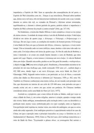 impotência o Espírito do Mal. Sem se aperceber das conseqüências de tal pacto, o
Espírito do Mal concordou com ele... Graças à sua onisciência, Õrmazd sabia também
que, destes nove mil anos, três mil decorreriam totalmente de acordo com a sua vontade;
durante os outros três mil, as vontades de Õrmazd e Ahriman seriam misturadas,
equilibrando-se; e durante o último período de guerra, poderia reduzir à impotência o
Espírito do Mal e eliminar da criação a contra-criação" [ibid., pp. 317-18].
No hinduísmo, a teoria das Idades Míticas é mais complexa e insere-se na crença
do eterno retorno. A unidade do tempo mítico é um dia de Brahmã ou kalpa. Cada kalpa
divide-se em séries de quatro yuga, o Krtayuga, o Trẽtayuga, o Dvãpazayuga e o
Kalyuga. De um yuga a outro, as condições do mundo e do homem pioram. O Krtayuga
é uma Idade do Ouro em que os homens são felizes, virtuosos, vigorosos e vivem muito
tempo. Vão-se tornando cada vez mais infelizes, maus, doentes e têm uma vida cada vez
mais curta. Um kalpa abarca mil séries de quatro yuga. No fim de cada dia de Brahma, a
terra é destruída e só existe em estado latente durante o sono de Brahmã, que dura
quatro mil yuga. Depois, a terra renasce e recomeça um novo kalpa. A vida de Brahmã
dura cem kalpa. Quando esta acaba, produz-se um fim geral do mundo, o mahapralaya,
e depois há [pg. 290] uma nova criação geral. Atualmente, a humanidade encontra-se no
princípio de um mau KaRyuga que, tendo começado 3102 anos a.C., acabará daqui a
432 000 anos, dando lugar a um novo Krtayuga, uma nova Idade do Ouro [cf.
Glasenapp, 1960]. Segundo outros textos e, em particular, as Leis de Manu, a sucessão
cíclica das idades ou Manvantaras é diferente [cf. Naissance, 1959, p. 362, nota 10].
Também os Chineses conheceram uma teoria cíclica, de um mundo sem princípio nem
fim, que decorreria no interior de um ciclo de 129 600 anos, com períodos em que o
mundo existe em ato e outros em que existe em potência. Os Chineses também
consideram nestes ciclos uma Idade do Ouro [cf. Lévi, 1977].
Assinale-se, a propósito, que a mais mítica de todas as Idades, onde por vezes se
situa a Idade do Ouro, é, em certas religiões, anterior à criação, quando o tempo ainda
não existia. Idade ambígua, nomeadamente pela oscilação entre o caos ou desordem e a
perfeição total, muitas vezes simbolizada pelo ovo (por exemplo, entre os Egípcios).
Esta perfeição total exprime-se, muitas vezes, nos mitos do andrógino, em que os sexos
ainda não estão separados. Este andrógino primitivo é especialmente notável no caso da
China, em que a oposição entre o princípio masculino ou yang e o feminino ou yin é
fundamental [cf. Baumann, 1955]. Entre os Thai do Laos e do Camboja reencontra-se o
mito da Idade do Ouro: "Excetuando a gênese ahour, as cosmogonia thai narram o
 