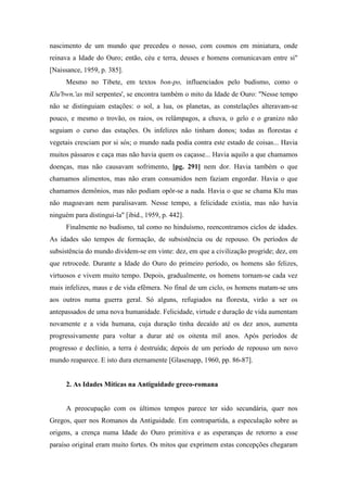 nascimento de um mundo que precedeu o nosso, com cosmos em miniatura, onde
reinava a Idade do Ouro; então, céu e terra, deuses e homens comunicavam entre si"
[Naissance, 1959, p. 385].
Mesmo no Tibete, em textos bon-po, influenciados pelo budismo, como o
Klu'bwn,'as mil serpentes', se encontra também o mito da Idade de Ouro: "Nesse tempo
não se distinguiam estações: o sol, a lua, os planetas, as constelações alteravam-se
pouco, e mesmo o trovão, os raios, os relâmpagos, a chuva, o gelo e o granizo não
seguiam o curso das estações. Os infelizes não tinham donos; todas as florestas e
vegetais cresciam por si sós; o mundo nada podia contra este estado de coisas... Havia
muitos pássaros e caça mas não havia quem os caçasse... Havia aquilo a que chamamos
doenças, mas não causavam sofrimento, [pg. 291] nem dor. Havia também o que
chamamos alimentos, mas não eram consumidos nem faziam engordar. Havia o que
chamamos demônios, mas não podiam opôr-se a nada. Havia o que se chama Klu mas
não magoavam nem paralisavam. Nesse tempo, a felicidade existia, mas não havia
ninguém para distingui-la" [ibid., 1959, p. 442].
Finalmente no budismo, tal como no hinduísmo, reencontramos ciclos de idades.
As idades são tempos de formação, de subsistência ou de repouso. Os períodos de
subsistência do mundo dividem-se em vinte: dez, em que a civilização progride; dez, em
que retrocede. Durante a Idade do Ouro do primeiro período, os homens são felizes,
virtuosos e vivem muito tempo. Depois, gradualmente, os homens tornam-se cada vez
mais infelizes, maus e de vida efêmera. No final de um ciclo, os homens matam-se uns
aos outros numa guerra geral. Só alguns, refugiados na floresta, virão a ser os
antepassados de uma nova humanidade. Felicidade, virtude e duração de vida aumentam
novamente e a vida humana, cuja duração tinha decaído até os dez anos, aumenta
progressivamente para voltar a durar até os oitenta mil anos. Após períodos de
progresso e declínio, a terra é destruída; depois de um período de repouso um novo
mundo reaparece. E isto dura eternamente [Glasenapp, 1960, pp. 86-87].
2. As Idades Míticas na Antiguidade greco-romana
A preocupação com os últimos tempos parece ter sido secundária, quer nos
Gregos, quer nos Romanos da Antiguidade. Em contrapartida, a especulação sobre as
origens, a crença numa Idade do Ouro primitiva e as esperanças de retorno a esse
paraíso original eram muito fortes. Os mitos que exprimem estas concepções chegaram
 