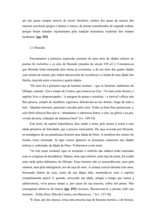 até nós quase sempre através de textos literários, muitos dos quais da autoria dos
maiores escritores gregos e latinos e outros, de poetas considerados de segunda ordem,
porque foram tratados injustamente pela tradição humanista ocidental dos tempos
modernos. [pg. 292]
2.1 Hesíodo
Encontramos a primeira expressão coerente de uma série de idades míticas no
poema Os trabalhos e os dias de Hesíodo (meados do século VII a.C.). Constatou-se
que Hesíodo tinha misturado dois temas já existentes, o de um mito das quatro idades
com nomes de metais, por ordem decrescente de excelência e a lenda de uma Idade dos
Heróis, inserida entre a terceira e quarta idades.
"De ouro foi a primeira raça de homens mortais, / que os Imortais, habitantes do
Olimpo, criaram / Era o tempo de Cronos, que reinava no Céu. / Viviam como deuses, o
espírito livre e despreocupado, / à margem de penas e misérias; / a terrível velhice não
lhes pesava, sempre de membros vigorosos, deleitavam-se nos festins, longe de todo o
mal. / Quando morriam, pareciam vencidos pelo sono. Todos os bens lhes pertenciam: o
solo fértil oferecia-lhes por si / abundantes e saborosos frutos; e eles, na glória e na paz,
viviam da terra, rodeados de inúmeros bens" [vv. 109-19].
Este texto, de capital importância, deu, senão o tema, pelo menos o nome a essa
idade primitiva de felicidade, que é preciso reencontrar. Da raça evocada por Hesíodo,
os nostálgicos da era paradisíaca fizeram uma Idade do Ouro. A metáfora dos metais foi
muitas vezes retomada. Já aqui vemos aparecer os principais caracteres das idades
míticas e, sobretudo, da Idade do Ouro. Voltaremos a este tema.
"As três raças restantes (que se tornaram o símbolo das idades) estão marcadas
com os estigmas da decadência. Depois, uma raça inferior, uma raça de prata, foi criada
mais tarde pelos habitantes do Olimpo. Estes homens não se assemelhavam, nem pela
estatura, nem pela inteligência, aos da raça de ouro. A criança crescia durante cem anos,
brincando dentro de casa, junto da sua digna mãe, mantendo-se com o espírito
completamente pueril. E quando, crescendo em idade, atingia o tempo que marca a
adolescência, vivia pouco tempo e, por causa da sua loucura, sofria mil penas. Não
conseguiam abster-se de loucos [pg. 293] excessos. Recusavam-se a prestar culto aos
imortais... Então Zeus, filho de Cronos, envelheceu-os..." [vv. 127-38].
"E Zeus, pai dos deuses, criou uma terceira raça de homens mortais, a do bronze,
 