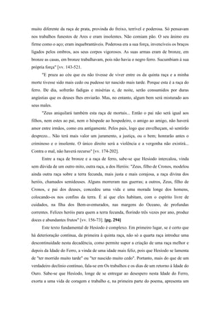 muito diferente da raça de prata, provinda do freixo, terrível e poderosa. Só pensavam
nos trabalhos funestos de Ares e eram insolentes. Não comiam pão. O seu ânimo era
firme como o aço; eram inquebrantáveis. Poderosa era a sua força, invencíveis os braços
ligados pelos ombros, aos seus corpos vigorosos. As suas armas eram de bronze, em
bronze as casas, em bronze trabalhavam, pois não havia o negro ferro. Sucumbiam à sua
própria força" [vv. 143-521.
"E praza ao céu que eu não tivesse de viver entre os da quinta raça e a minha
morte tivesse sido mais cedo ou pudesse ter nascido mais tarde. Porque esta é a raça do
ferro. De dia, sofrerão fadigas e misérias e, de noite, serão consumidos por duras
angústias que os deuses lhes enviarão. Mas, no entanto, algum bem será misturado aos
seus males.
"Zeus aniquilará também esta raça de mortais... Então o pai não será igual aos
filhos, nem estes ao pai, nem o hóspede ao hospedeiro, o amigo ao amigo, não haverá
amor entre irmãos, como era antigamente. Pelos pais, logo que envelheçam, só sentirão
desprezo... Não terá mais valor um juramento, a justiça, ou o bem; honrarão antes o
criminoso e o insolente. O único direito será a violência e a vergonha não existirá...
Contra o mal, não haverá recurso" [vv. 174-202].
Entre a raça de bronze e a raça de ferro, sabe-se que Hesíodo intercalou, vinda
sem dúvida de um outro mito, outra raça, a dos Heróis: "Zeus, filho de Cronos, modelou
ainda outra raça sobre a terra fecunda, mais justa e mais corajosa, a raça divina dos
heróis, chamados semideuses. Alguns morreram nas guerras; a outros, Zeus, filho de
Cronos, e pai dos deuses, concedeu uma vida e uma morada longe dos homens,
colocando-os nos confins da terra. É aí que eles habitam, com o espírito livre de
cuidados, na Ilha dos Bem-aventurados, nas margens do Oceano, de profundas
correntes. Felizes heróis para quem a terra fecunda, florindo três vezes por ano, produz
doces e abundantes frutos" [vv. 156-73]. [pg. 294]
Este texto fundamental de Hesíodo é complexo. Em primeiro lugar, se é certo que
há deterioração contínua, da primeira à quinta raça, não só a quarta raça introduz uma
descontinuidade nesta decadência, como permite supor a criação de uma raça melhor e
depois da Idade do Ferro, a vinda de uma idade mais feliz, pois que Hesíodo se lamenta
de "ter morrido muito tarde" ou "ter nascido muito cedo". Portanto, mais do que de um
verdadeiro declínio contínuo, fala-se em Os trabalhos e os dias de um retorno à Idade do
Ouro. Sabe-se que Hesíodo, longe de se entregar ao desespero nesta Idade do Ferro,
exorta a uma vida de coragem e trabalho e, na primeira parte do poema, apresenta um
 