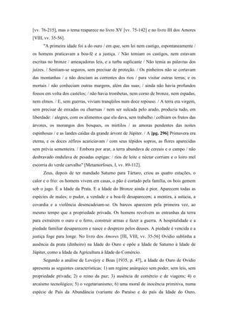 [vv. 76-215], mas o tema reaparece no livro XV [vv. 75-142] e no livro III dos Amores
[VIII, vv. 35-56].
"A primeira idade foi a do ouro / em que, sem lei nem castigo, espontaneamente /
os homens praticavam a boa-fé e a justiça. / Não temiam os castigos, nem estavam
escritas no bronze / ameaçadoras leis, e a turba suplicante / Não temia as palavras dos
juízes. / Sentiam-se seguros, sem precisar de proteção. / Os pinheiros não se cortavam
das montanhas / e não desciam as correntes dos rios / para visitar outras terras; e os
mortais / não conheciam outras margens, além das suas; / ainda não havia profundos
fossos em volta dos castelos; / não havia trombetas, nem corno de bronze, nem espadas,
nem elmos. / E, sem guerras, viviam tranqüilos num doce repouso. / A terra era virgem,
sem precisar de enxadas ou charruas / nem ser sulcada pelo arado, produzia tudo, em
liberdade: / alegres, com os alimentos que ela dava, sem trabalho / colhiam os frutos das
árvores, os morangos dos bosques, os mirtilos / as amoras pendentes das noites
espinhosas / e as landes caídas da grande árvore de Júpiter. / A [pg. 296] Primavera era
eterna, e os doces zéfiros acariciavam / com seus tépidos sopros, as flores aparecidas
sem prévia sementeira. / Embora por arar, a terra abundava de cereais e o campo / não
desbravado ondulava de pesadas espigas: / rios de leite e néctar corriam e o loiro mel
escorria do verde carvalho" [Metamorfoses, I, vv. 89-112].
Zeus, depois de ter mandado Saturno para Tártaro, criou as quatro estações, o
calor e o frio: os homens vivem em casas, o pão é cortado pela família, os bois gemem
sob o jugo. É a Idade da Prata. E a Idade do Bronze ainda é pior. Aparecem todas as
espécies de males; o pudor, a verdade e a boa-fé desaparecem; a mentira, a astúcia, a
covardia e a violência desencadeiam-se. Os barcos aparecem pela primeira vez, ao
mesmo tempo que a propriedade privada. Os homens revolvem as entranhas da terra
para extraírem o ouro e o ferro, construir armas e fazer a guerra. A hospitalidade e a
piedade familiar desaparecem e nasce o desprezo pelos deuses. A piedade é vencida e a
justiça foge para longe. No livro dos Amores [III, VIII, vv. 35-56] Ovídio sublinha a
ausência da prata (dinheiro) na Idade do Ouro e opõe a Idade de Saturno à Idade de
Júpiter, como a Idade da Agricultura à Idade do Comércio.
Segundo a análise de Lovejoy e Boas [1935, p. 47], a Idade do Ouro de Ovídio
apresenta as seguintes características: 1) um regime anárquico sem poder, sem leis, sem
propriedade privada; 2) o reino da paz; 3) ausência de comércio e de viagens; 4) o
arcaísmo tecnológico; 5) o vegetarianismo; 6) uma moral de inocência primitiva, numa
espécie de País da Abundância (variante do Paraíso e do país da Idade do Ouro,
 